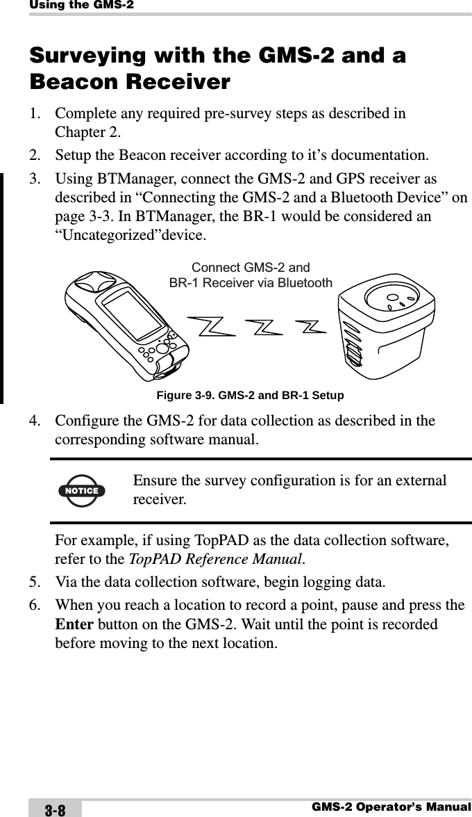 Using the GMS-2GMS-2 Operator’s Manual3-8Surveying with the GMS-2 and a Beacon Receiver1. Complete any required pre-survey steps as described in Chapter 2.2. Setup the Beacon receiver according to it’s documentation.3. Using BTManager, connect the GMS-2 and GPS receiver as described in “Connecting the GMS-2 and a Bluetooth Device” on page 3-3. In BTManager, the BR-1 would be considered an “Uncategorized”device. Figure 3-9. GMS-2 and BR-1 Setup4. Configure the GMS-2 for data collection as described in the corresponding software manual. For example, if using TopPAD as the data collection software, refer to the TopPAD Reference Manual.5. Via the data collection software, begin logging data.6. When you reach a location to record a point, pause and press the Enter button on the GMS-2. Wait until the point is recorded before moving to the next location.NOTICE Ensure the survey configuration is for an external receiver.Connect GMS-2 andBR-1 Receiver via Bluetooth