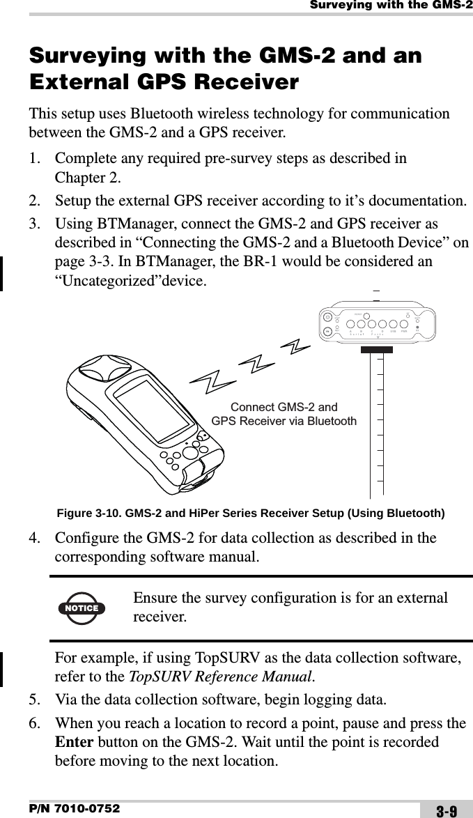 Surveying with the GMS-2P/N 7010-0752 3-9Surveying with the GMS-2 and an External GPS ReceiverThis setup uses Bluetooth wireless technology for communication between the GMS-2 and a GPS receiver.1. Complete any required pre-survey steps as described in Chapter 2.2. Setup the external GPS receiver according to it’s documentation.3. Using BTManager, connect the GMS-2 and GPS receiver as described in “Connecting the GMS-2 and a Bluetooth Device” on page 3-3. In BTManager, the BR-1 would be considered an “Uncategorized”device. Figure 3-10. GMS-2 and HiPer Series Receiver Setup (Using Bluetooth)4. Configure the GMS-2 for data collection as described in the corresponding software manual. For example, if using TopSURV as the data collection software, refer to the TopSURV Reference Manual.5. Via the data collection software, begin logging data.6. When you reach a location to record a point, pause and press the Enter button on the GMS-2. Wait until the point is recorded before moving to the next location. NOTICE Ensure the survey configuration is for an external receiver.Connect GMS-2 andGPS Receiver via Bluetooth