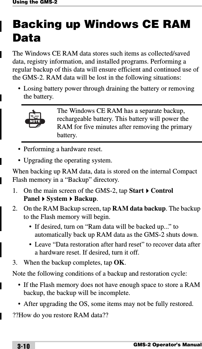 Using the GMS-2GMS-2 Operator’s Manual3-10Backing up Windows CE RAM DataThe Windows CE RAM data stores such items as collected/saved data, registry information, and installed programs. Performing a regular backup of this data will ensure efficient and continued use of the GMS-2. RAM data will be lost in the following situations:• Losing battery power through draining the battery or removing the battery. • Performing a hardware reset.• Upgrading the operating system.When backing up RAM data, data is stored on the internal Compact Flash memory in a “Backup” directory. 1. On the main screen of the GMS-2, tap StartControl PanelSystemBackup. 2. On the RAM Backup screen, tap RAM data backup. The backup to the Flash memory will begin.• If desired, turn on “Ram data will be backed up...” to automatically back up RAM data as the GMS-2 shuts down.• Leave “Data restoration after hard reset” to recover data after a hardware reset. If desired, turn it off.3. When the backup completes, tap OK.Note the following conditions of a backup and restoration cycle:• If the Flash memory does not have enough space to store a RAM backup, the backup will be incomplete. • After upgrading the OS, some items may not be fully restored.??How do you restore RAM data?? NOTEThe Windows CE RAM has a separate backup, rechargeable battery. This battery will power the RAM for five minutes after removing the primary battery. 