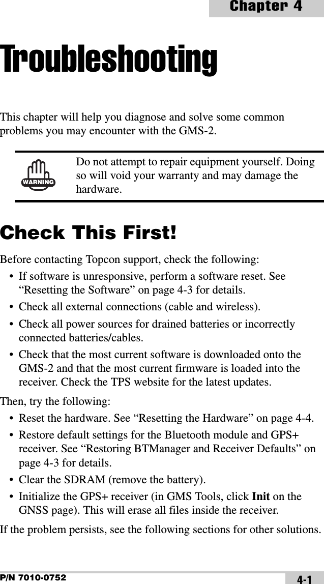 P/N 7010-0752Chapter 44-1TroubleshootingThis chapter will help you diagnose and solve some common problems you may encounter with the GMS-2. Check This First!Before contacting Topcon support, check the following:• If software is unresponsive, perform a software reset. See “Resetting the Software” on page 4-3 for details.• Check all external connections (cable and wireless).• Check all power sources for drained batteries or incorrectly connected batteries/cables.• Check that the most current software is downloaded onto the GMS-2 and that the most current firmware is loaded into the receiver. Check the TPS website for the latest updates.Then, try the following:• Reset the hardware. See “Resetting the Hardware” on page 4-4.• Restore default settings for the Bluetooth module and GPS+ receiver. See “Restoring BTManager and Receiver Defaults” on page 4-3 for details.• Clear the SDRAM (remove the battery).• Initialize the GPS+ receiver (in GMS Tools, click Init on the GNSS page). This will erase all files inside the receiver.If the problem persists, see the following sections for other solutions.WARNINGDo not attempt to repair equipment yourself. Doing so will void your warranty and may damage the hardware.