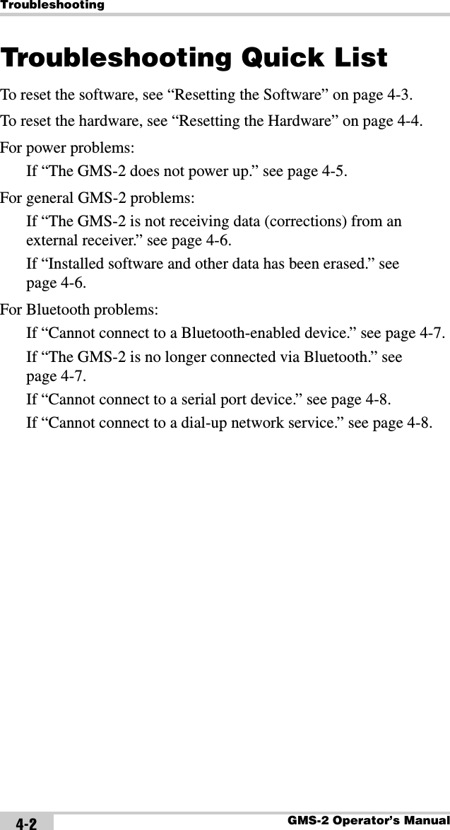 TroubleshootingGMS-2 Operator’s Manual4-2Troubleshooting Quick ListTo reset the software, see “Resetting the Software” on page 4-3.To reset the hardware, see “Resetting the Hardware” on page 4-4.For power problems:If “The GMS-2 does not power up.” see page 4-5.For general GMS-2 problems:If “The GMS-2 is not receiving data (corrections) from an external receiver.” see page 4-6.If “Installed software and other data has been erased.” see page 4-6.For Bluetooth problems:If “Cannot connect to a Bluetooth-enabled device.” see page 4-7.If “The GMS-2 is no longer connected via Bluetooth.” see page 4-7.If “Cannot connect to a serial port device.” see page 4-8.If “Cannot connect to a dial-up network service.” see page 4-8.