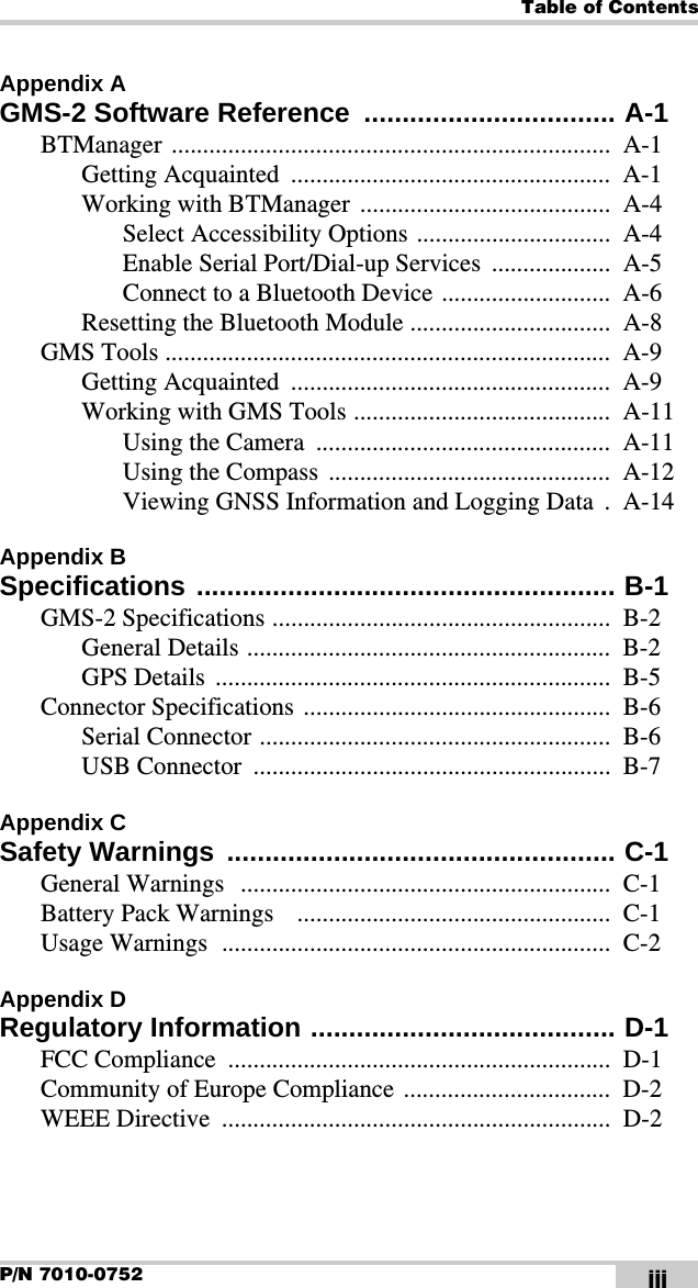 Table of ContentsP/N 7010-0752 iiiAppendix AGMS-2 Software Reference  ................................. A-1BTManager ......................................................................  A-1Getting Acquainted  ...................................................  A-1Working with BTManager  ........................................  A-4Select Accessibility Options ...............................  A-4Enable Serial Port/Dial-up Services  ...................  A-5Connect to a Bluetooth Device ...........................  A-6Resetting the Bluetooth Module ................................  A-8GMS Tools .......................................................................  A-9Getting Acquainted  ...................................................  A-9Working with GMS Tools .........................................  A-11Using the Camera  ...............................................  A-11Using the Compass  .............................................  A-12Viewing GNSS Information and Logging Data  .  A-14Appendix BSpecifications ....................................................... B-1GMS-2 Specifications ......................................................  B-2General Details ..........................................................  B-2GPS Details  ...............................................................  B-5Connector Specifications  .................................................  B-6Serial Connector ........................................................  B-6USB Connector  .........................................................  B-7Appendix CSafety Warnings  ................................................... C-1General Warnings   ...........................................................  C-1Battery Pack Warnings    ..................................................  C-1Usage Warnings  ..............................................................  C-2Appendix DRegulatory Information ........................................ D-1FCC Compliance  .............................................................  D-1Community of Europe Compliance .................................  D-2WEEE Directive  ..............................................................  D-2