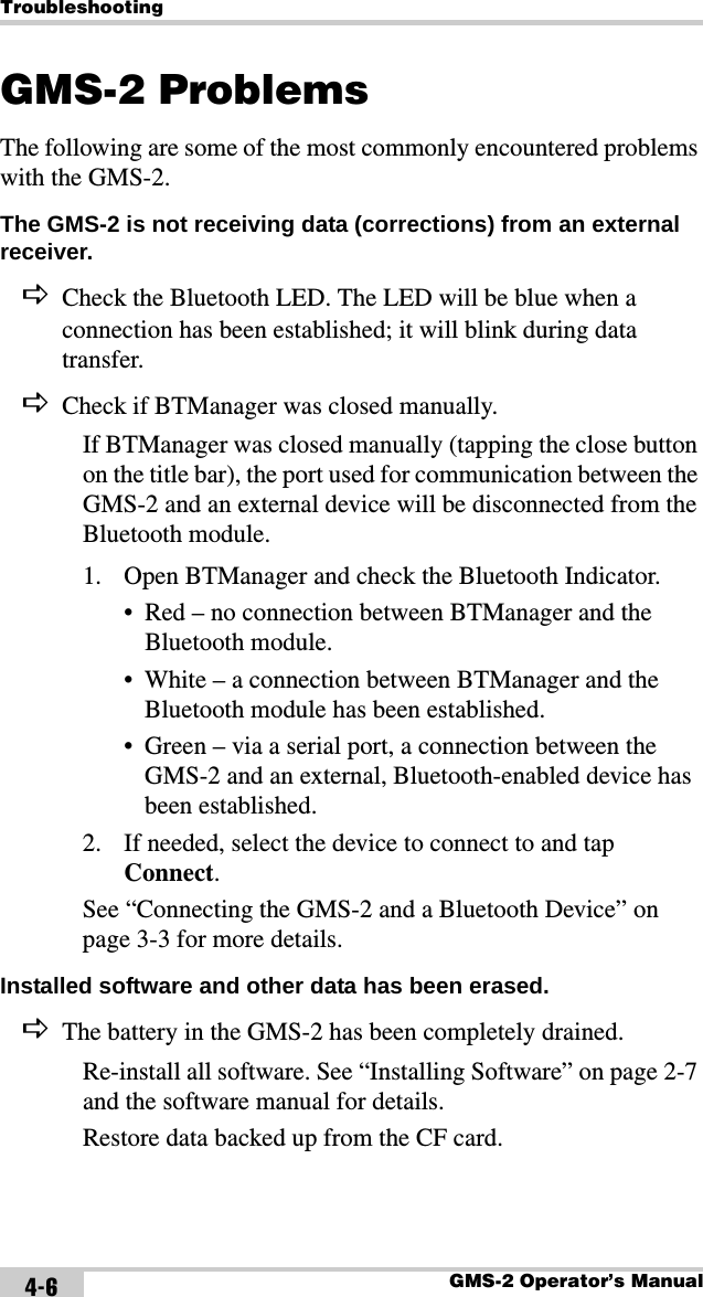 TroubleshootingGMS-2 Operator’s Manual4-6GMS-2 ProblemsThe following are some of the most commonly encountered problems with the GMS-2.The GMS-2 is not receiving data (corrections) from an external receiver. DCheck the Bluetooth LED. The LED will be blue when a connection has been established; it will blink during data transfer.DCheck if BTManager was closed manually.If BTManager was closed manually (tapping the close button on the title bar), the port used for communication between the GMS-2 and an external device will be disconnected from the Bluetooth module.1. Open BTManager and check the Bluetooth Indicator.• Red – no connection between BTManager and the Bluetooth module.• White – a connection between BTManager and the Bluetooth module has been established.• Green – via a serial port, a connection between the GMS-2 and an external, Bluetooth-enabled device has been established.2. If needed, select the device to connect to and tap Connect.See “Connecting the GMS-2 and a Bluetooth Device” on page 3-3 for more details.Installed software and other data has been erased. DThe battery in the GMS-2 has been completely drained.Re-install all software. See “Installing Software” on page 2-7 and the software manual for details.Restore data backed up from the CF card.