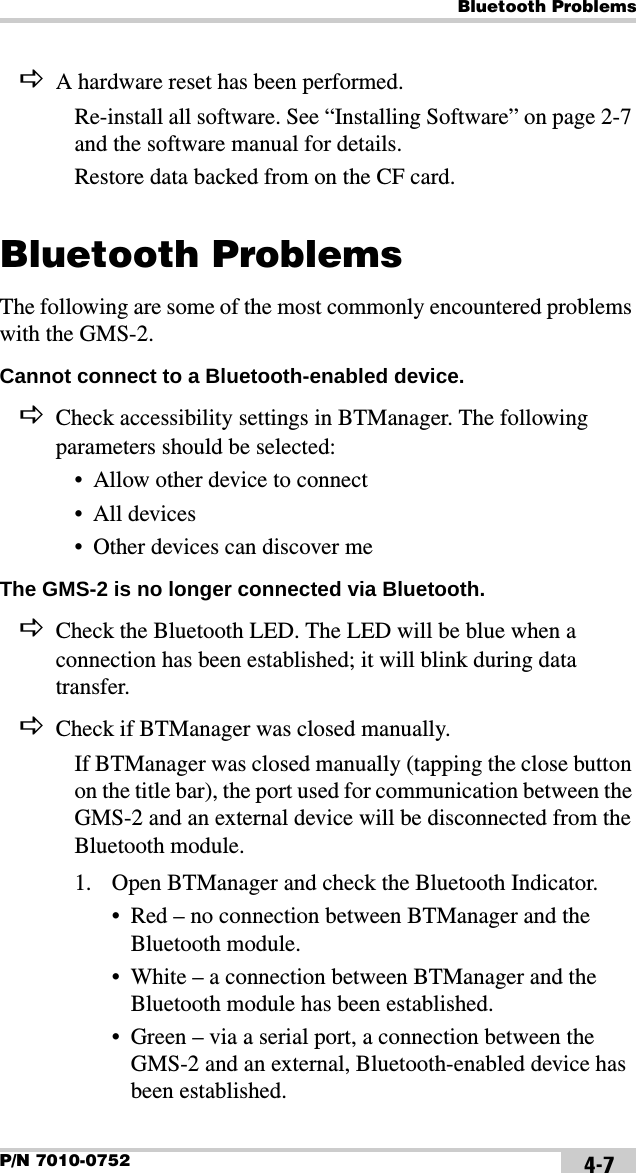 Bluetooth ProblemsP/N 7010-0752 4-7DA hardware reset has been performed.Re-install all software. See “Installing Software” on page 2-7 and the software manual for details.Restore data backed from on the CF card.Bluetooth ProblemsThe following are some of the most commonly encountered problems with the GMS-2.Cannot connect to a Bluetooth-enabled device. DCheck accessibility settings in BTManager. The following parameters should be selected:• Allow other device to connect• All devices• Other devices can discover meThe GMS-2 is no longer connected via Bluetooth. DCheck the Bluetooth LED. The LED will be blue when a connection has been established; it will blink during data transfer.DCheck if BTManager was closed manually.If BTManager was closed manually (tapping the close button on the title bar), the port used for communication between the GMS-2 and an external device will be disconnected from the Bluetooth module.1. Open BTManager and check the Bluetooth Indicator.• Red – no connection between BTManager and the Bluetooth module.• White – a connection between BTManager and the Bluetooth module has been established.• Green – via a serial port, a connection between the GMS-2 and an external, Bluetooth-enabled device has been established.