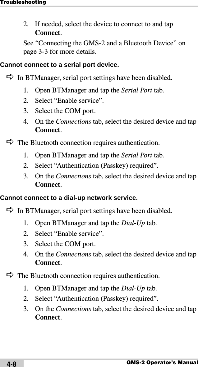 TroubleshootingGMS-2 Operator’s Manual4-82. If needed, select the device to connect to and tap Connect.See “Connecting the GMS-2 and a Bluetooth Device” on page 3-3 for more details.Cannot connect to a serial port device. DIn BTManager, serial port settings have been disabled.1. Open BTManager and tap the Serial Port tab.2. Select “Enable service”.3. Select the COM port.4. On the Connections tab, select the desired device and tap Connect.DThe Bluetooth connection requires authentication.1. Open BTManager and tap the Serial Port tab.2. Select “Authentication (Passkey) required”.3. On the Connections tab, select the desired device and tap Connect.Cannot connect to a dial-up network service. DIn BTManager, serial port settings have been disabled.1. Open BTManager and tap the Dial-Up tab.2. Select “Enable service”.3. Select the COM port.4. On the Connections tab, select the desired device and tap Connect.DThe Bluetooth connection requires authentication.1. Open BTManager and tap the Dial-Up tab.2. Select “Authentication (Passkey) required”.3. On the Connections tab, select the desired device and tap Connect.