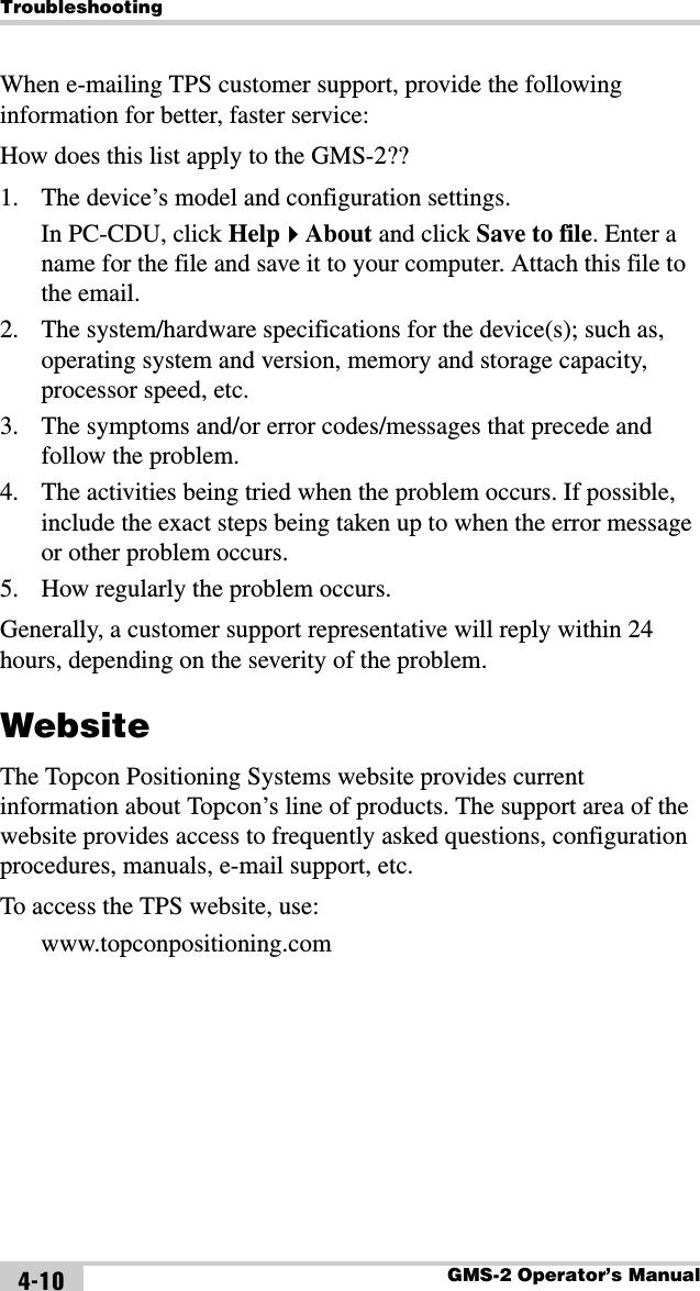 TroubleshootingGMS-2 Operator’s Manual4-10When e-mailing TPS customer support, provide the following information for better, faster service:How does this list apply to the GMS-2??1. The device’s model and configuration settings.In PC-CDU, click HelpAbout and click Save to file. Enter a name for the file and save it to your computer. Attach this file to the email.2. The system/hardware specifications for the device(s); such as, operating system and version, memory and storage capacity, processor speed, etc.3. The symptoms and/or error codes/messages that precede and follow the problem.4. The activities being tried when the problem occurs. If possible, include the exact steps being taken up to when the error message or other problem occurs.5. How regularly the problem occurs.Generally, a customer support representative will reply within 24 hours, depending on the severity of the problem.WebsiteThe Topcon Positioning Systems website provides current information about Topcon’s line of products. The support area of the website provides access to frequently asked questions, configuration procedures, manuals, e-mail support, etc.To access the TPS website, use:www.topconpositioning.com