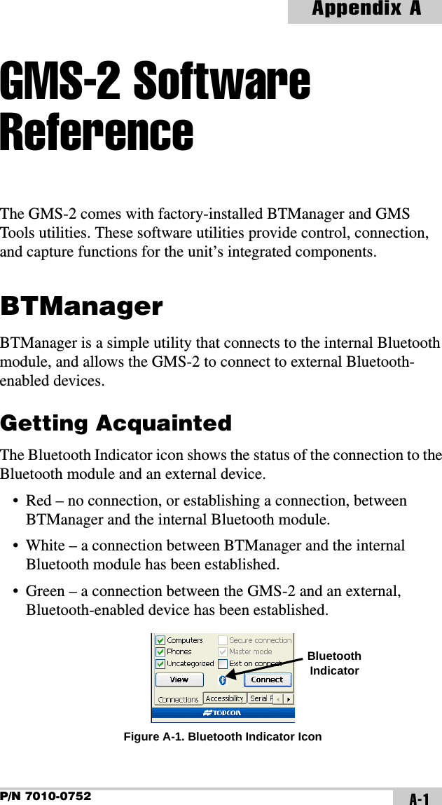 P/N 7010-0752Appendix AA-1GMS-2 Software ReferenceThe GMS-2 comes with factory-installed BTManager and GMS Tools utilities. These software utilities provide control, connection, and capture functions for the unit’s integrated components.BTManagerBTManager is a simple utility that connects to the internal Bluetooth module, and allows the GMS-2 to connect to external Bluetooth-enabled devices. Getting AcquaintedThe Bluetooth Indicator icon shows the status of the connection to the Bluetooth module and an external device.• Red – no connection, or establishing a connection, between BTManager and the internal Bluetooth module.• White – a connection between BTManager and the internal Bluetooth module has been established.• Green – a connection between the GMS-2 and an external, Bluetooth-enabled device has been established. Figure A-1. Bluetooth Indicator IconBluetooth Indicator