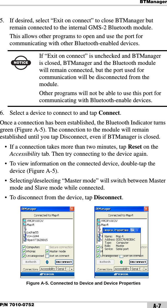 BTManagerP/N 7010-0752 A-75. If desired, select “Exit on connect” to close BTManager but remain connected to the internal GMS-2 Bluetooth module.This allows other programs to open and use the port for communicating with other Bluetooth-enabled devices. 6. Select a device to connect to and tap Connect.Once a connection has been established, the Bluetooth Indicator turns green (Figure A-5). The connection to the module will remain established until you tap Disconnect, even if BTManager is closed.• If a connection takes more than two minutes, tap Reset on the Accessibility tab. Then try connecting to the device again.• To view information on the connected device, double-tap the device (Figure A-5).• Selecting/deselecting “Master mode” will switch between Master mode and Slave mode while connected.• To disconnect from the device, tap Disconnect. Figure A-5. Connected to Device and Device PropertiesNOTICEIf “Exit on connect” is unchecked and BTManager is closed, BTManager and the Bluetooth module will remain connected, but the port used for communication will be disconnected from the module. Other programs will not be able to use this port for communicating with Bluetooth-enable devices.