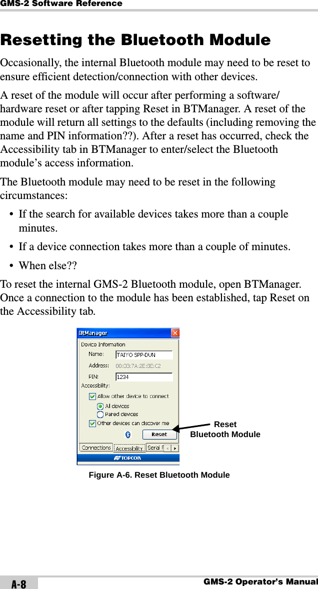 GMS-2 Software ReferenceGMS-2 Operator’s ManualA-8Resetting the Bluetooth ModuleOccasionally, the internal Bluetooth module may need to be reset to ensure efficient detection/connection with other devices.A reset of the module will occur after performing a software/hardware reset or after tapping Reset in BTManager. A reset of the module will return all settings to the defaults (including removing the name and PIN information??). After a reset has occurred, check the Accessibility tab in BTManager to enter/select the Bluetooth module’s access information.The Bluetooth module may need to be reset in the following circumstances:• If the search for available devices takes more than a couple minutes.• If a device connection takes more than a couple of minutes.• When else??To reset the internal GMS-2 Bluetooth module, open BTManager. Once a connection to the module has been established, tap Reset on the Accessibility tab. Figure A-6. Reset Bluetooth ModuleResetBluetooth Module