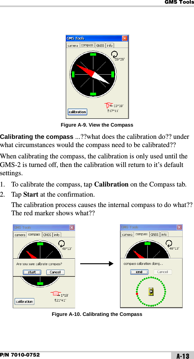 GMS ToolsP/N 7010-0752 A-13Figure A-9. View the CompassCalibrating the compass ...??what does the calibration do?? under what circumstances would the compass need to be calibrated??When calibrating the compass, the calibration is only used until the GMS-2 is turned off, then the calibration will return to it’s default settings.1. To calibrate the compass, tap Calibration on the Compass tab.2. Tap Start at the confirmation.The calibration process causes the internal compass to do what?? The red marker shows what?? Figure A-10. Calibrating the Compass