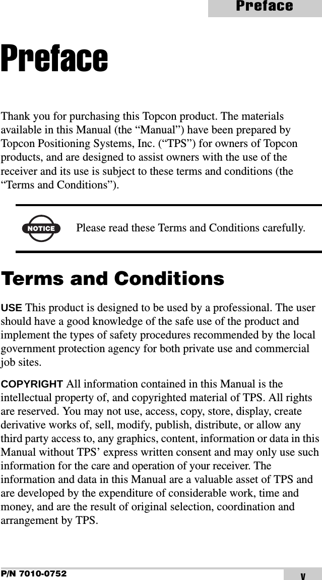 P/N 7010-0752PrefacevPrefaceThank you for purchasing this Topcon product. The materials available in this Manual (the “Manual”) have been prepared by Topcon Positioning Systems, Inc. (“TPS”) for owners of Topcon products, and are designed to assist owners with the use of the receiver and its use is subject to these terms and conditions (the “Terms and Conditions”). Terms and ConditionsUSE This product is designed to be used by a professional. The user should have a good knowledge of the safe use of the product and implement the types of safety procedures recommended by the local government protection agency for both private use and commercial job sites.COPYRIGHT All information contained in this Manual is the intellectual property of, and copyrighted material of TPS. All rights are reserved. You may not use, access, copy, store, display, create derivative works of, sell, modify, publish, distribute, or allow any third party access to, any graphics, content, information or data in this Manual without TPS’ express written consent and may only use such information for the care and operation of your receiver. The information and data in this Manual are a valuable asset of TPS and are developed by the expenditure of considerable work, time and money, and are the result of original selection, coordination and arrangement by TPS.NOTICE Please read these Terms and Conditions carefully.