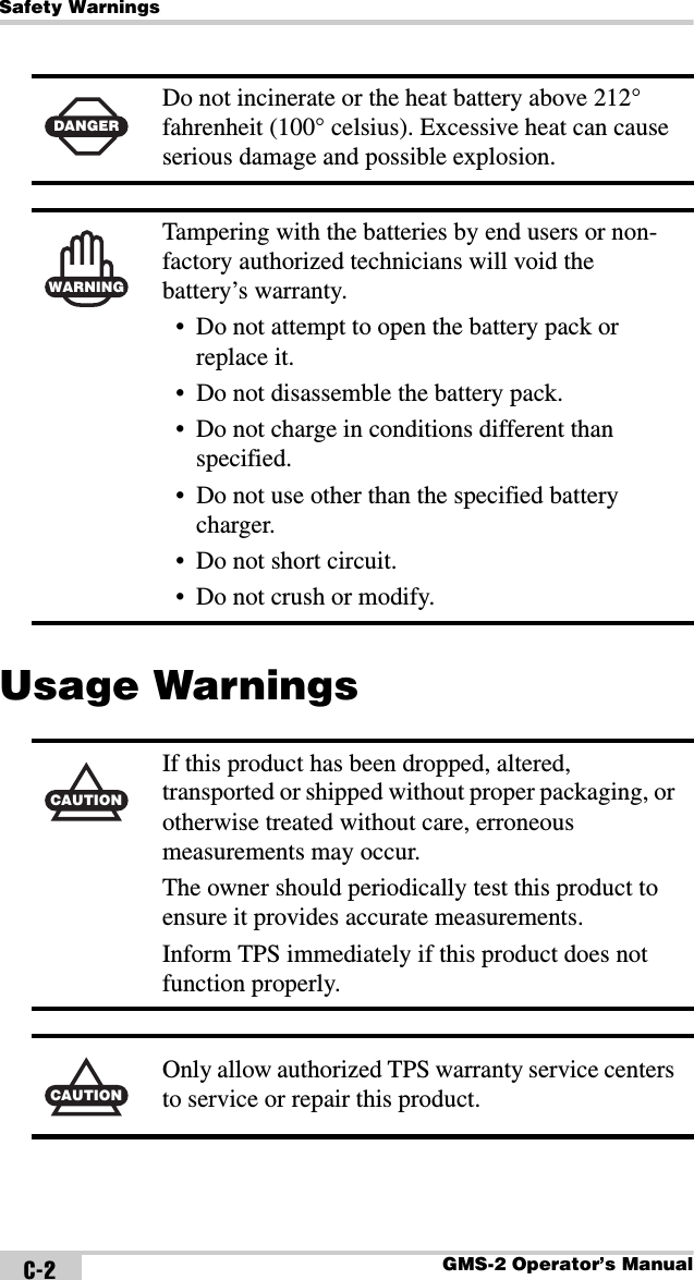 Safety WarningsGMS-2 Operator’s ManualC-2Usage Warnings DANGERDo not incinerate or the heat battery above 212° fahrenheit (100° celsius). Excessive heat can cause serious damage and possible explosion.WARNINGTampering with the batteries by end users or non-factory authorized technicians will void the battery’s warranty.• Do not attempt to open the battery pack or replace it.• Do not disassemble the battery pack.• Do not charge in conditions different than specified.• Do not use other than the specified battery charger.• Do not short circuit.• Do not crush or modify.CAUTIONIf this product has been dropped, altered, transported or shipped without proper packaging, or otherwise treated without care, erroneous measurements may occur.The owner should periodically test this product to ensure it provides accurate measurements.Inform TPS immediately if this product does not function properly.CAUTIONOnly allow authorized TPS warranty service centers to service or repair this product.