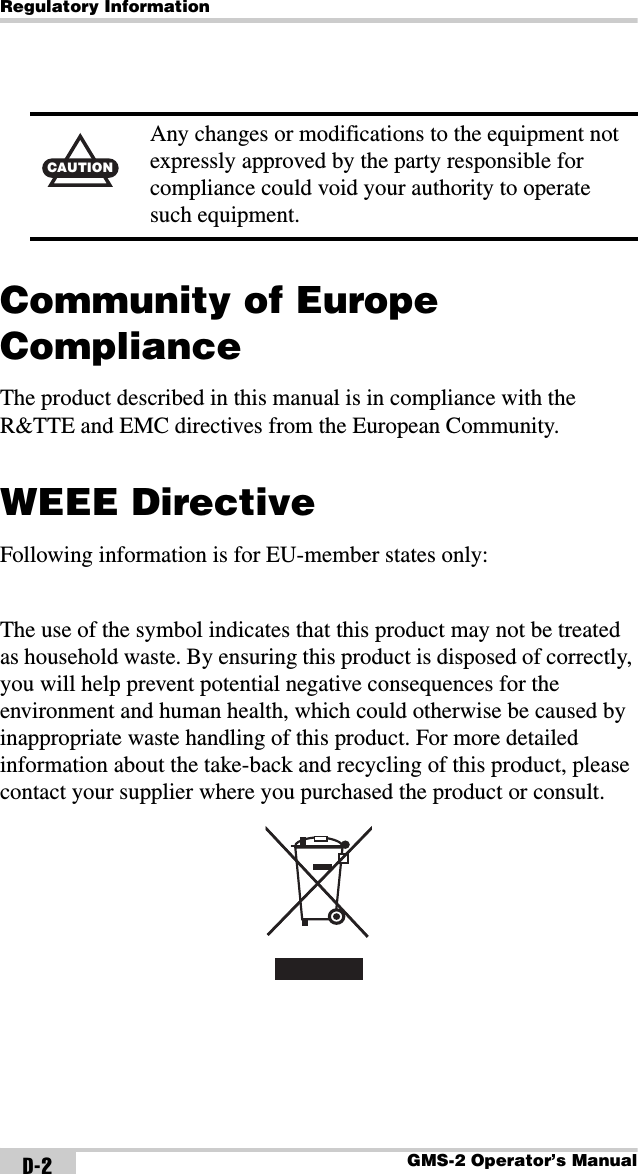 Regulatory InformationGMS-2 Operator’s ManualD-2Community of Europe ComplianceThe product described in this manual is in compliance with the R&amp;TTE and EMC directives from the European Community.WEEE DirectiveFollowing information is for EU-member states only:The use of the symbol indicates that this product may not be treated as household waste. By ensuring this product is disposed of correctly, you will help prevent potential negative consequences for the environment and human health, which could otherwise be caused by inappropriate waste handling of this product. For more detailed information about the take-back and recycling of this product, please contact your supplier where you purchased the product or consult. CAUTIONAny changes or modifications to the equipment not expressly approved by the party responsible for compliance could void your authority to operate such equipment.