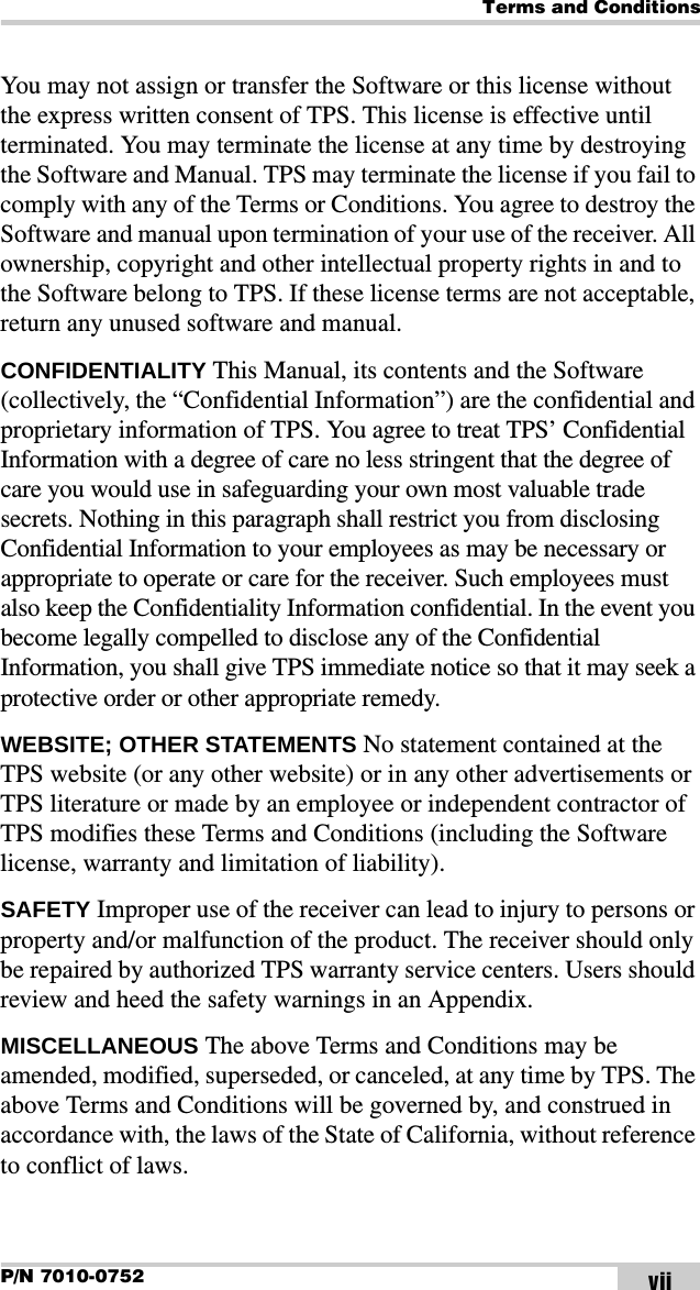 Terms and ConditionsP/N 7010-0752 viiYou may not assign or transfer the Software or this license without the express written consent of TPS. This license is effective until terminated. You may terminate the license at any time by destroying the Software and Manual. TPS may terminate the license if you fail to comply with any of the Terms or Conditions. You agree to destroy the Software and manual upon termination of your use of the receiver. All ownership, copyright and other intellectual property rights in and to the Software belong to TPS. If these license terms are not acceptable, return any unused software and manual.CONFIDENTIALITY This Manual, its contents and the Software (collectively, the “Confidential Information”) are the confidential and proprietary information of TPS. You agree to treat TPS’ Confidential Information with a degree of care no less stringent that the degree of care you would use in safeguarding your own most valuable trade secrets. Nothing in this paragraph shall restrict you from disclosing Confidential Information to your employees as may be necessary or appropriate to operate or care for the receiver. Such employees must also keep the Confidentiality Information confidential. In the event you become legally compelled to disclose any of the Confidential Information, you shall give TPS immediate notice so that it may seek a protective order or other appropriate remedy.WEBSITE; OTHER STATEMENTS No statement contained at the TPS website (or any other website) or in any other advertisements or TPS literature or made by an employee or independent contractor of TPS modifies these Terms and Conditions (including the Software license, warranty and limitation of liability). SAFETY Improper use of the receiver can lead to injury to persons or property and/or malfunction of the product. The receiver should only be repaired by authorized TPS warranty service centers. Users should review and heed the safety warnings in an Appendix.MISCELLANEOUS The above Terms and Conditions may be amended, modified, superseded, or canceled, at any time by TPS. The above Terms and Conditions will be governed by, and construed in accordance with, the laws of the State of California, without reference to conflict of laws.