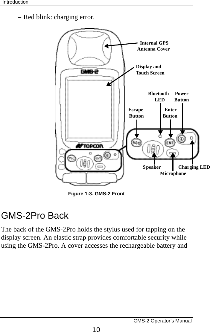 Introduction       GMS-2 Operator’s Manual 10 –  Red blink: charging error. EscapeButtonSpeakerMicrophoneCharging LEDEnterButtonPowerButtonBluetoothLEDDisplay andTouch ScreenInternal GPSAntenna CoverFigure 1-3. GMS-2 Front GMS-2Pro Back The back of the GMS-2Pro holds the stylus used for tapping on the display screen. An elastic strap provides comfortable security while using the GMS-2Pro. A cover accesses the rechargeable battery and 