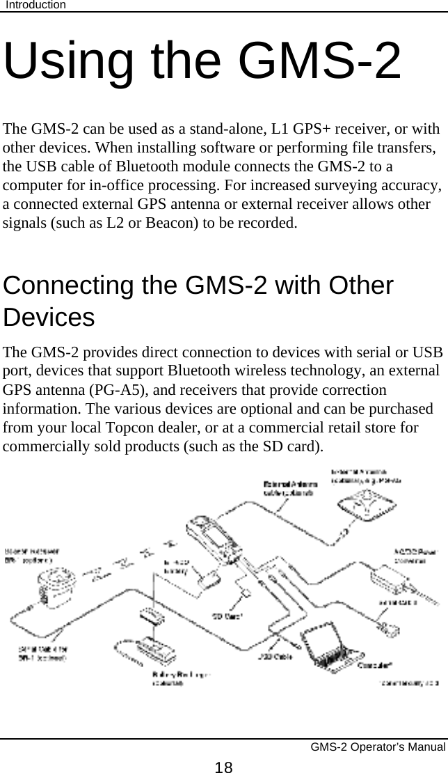  Introduction       GMS-2 Operator’s Manual 18 Using the GMS-2 The GMS-2 can be used as a stand-alone, L1 GPS+ receiver, or with other devices. When installing software or performing file transfers, the USB cable of Bluetooth module connects the GMS-2 to a computer for in-office processing. For increased surveying accuracy, a connected external GPS antenna or external receiver allows other signals (such as L2 or Beacon) to be recorded. Connecting the GMS-2 with Other Devices The GMS-2 provides direct connection to devices with serial or USB port, devices that support Bluetooth wireless technology, an external GPS antenna (PG-A5), and receivers that provide correction information. The various devices are optional and can be purchased from your local Topcon dealer, or at a commercial retail store for commercially sold products (such as the SD card).  