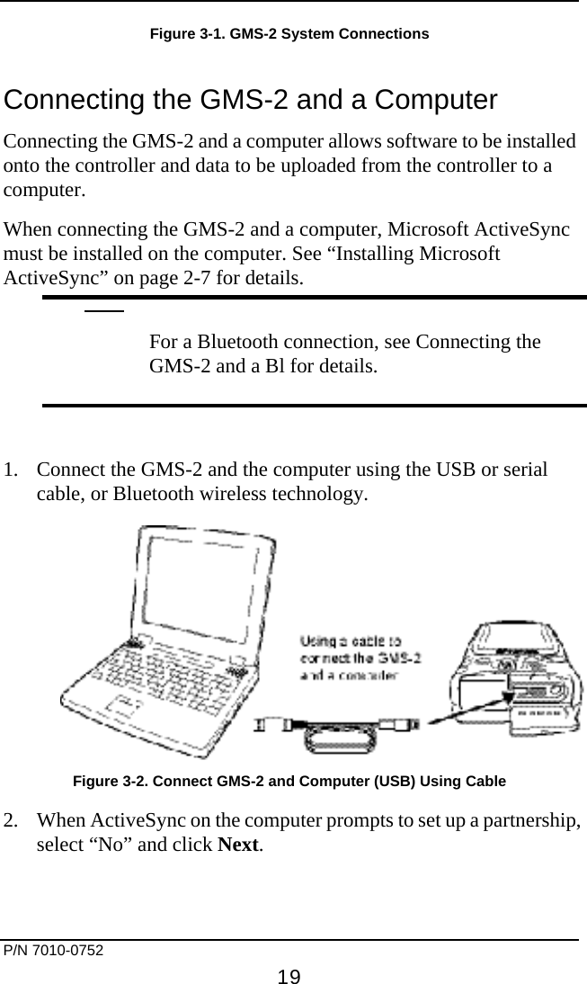     P/N 7010-0752     19 Figure 3-1. GMS-2 System Connections Connecting the GMS-2 and a Computer Connecting the GMS-2 and a computer allows software to be installed onto the controller and data to be uploaded from the controller to a computer. When connecting the GMS-2 and a computer, Microsoft ActiveSync must be installed on the computer. See “Installing Microsoft ActiveSync” on page 2-7 for details.   For a Bluetooth connection, see Connecting the GMS-2 and a Bl for details.  1.  Connect the GMS-2 and the computer using the USB or serial cable, or Bluetooth wireless technology.  Figure 3-2. Connect GMS-2 and Computer (USB) Using Cable 2.  When ActiveSync on the computer prompts to set up a partnership, select “No” and click Next.  