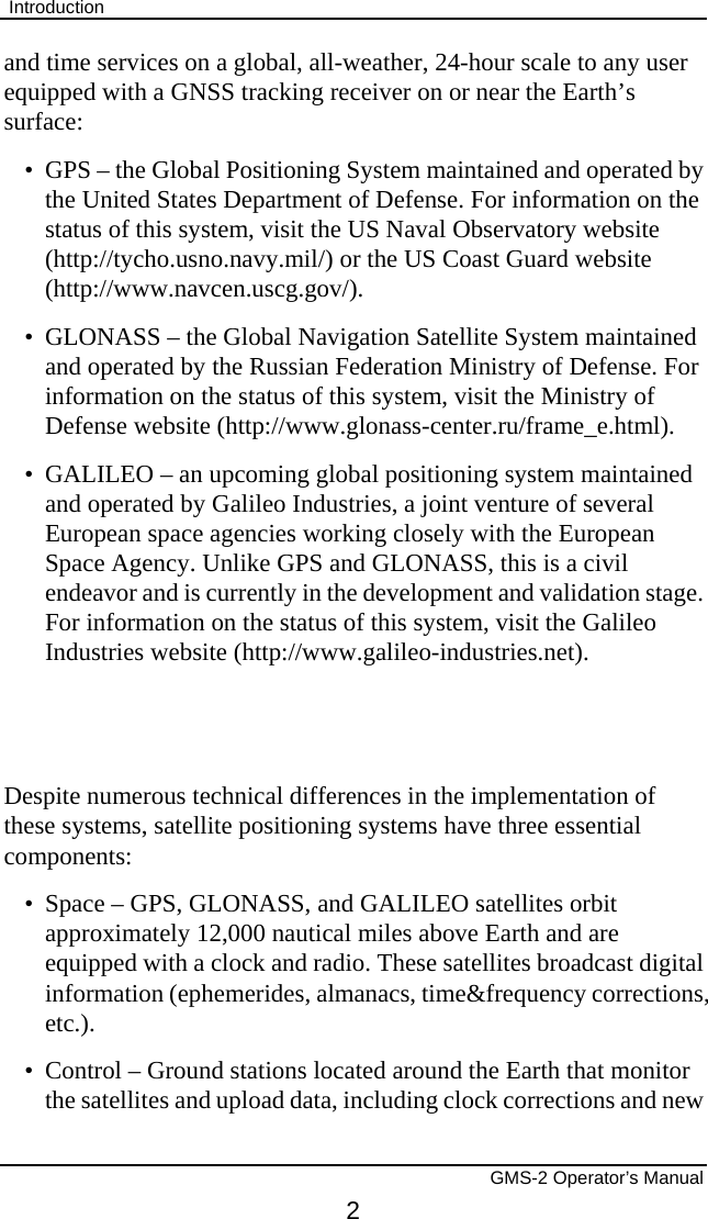  Introduction       GMS-2 Operator’s Manual 2 and time services on a global, all-weather, 24-hour scale to any user equipped with a GNSS tracking receiver on or near the Earth’s surface: •  GPS – the Global Positioning System maintained and operated by the United States Department of Defense. For information on the status of this system, visit the US Naval Observatory website (http://tycho.usno.navy.mil/) or the US Coast Guard website (http://www.navcen.uscg.gov/). •  GLONASS – the Global Navigation Satellite System maintained and operated by the Russian Federation Ministry of Defense. For information on the status of this system, visit the Ministry of Defense website (http://www.glonass-center.ru/frame_e.html). •  GALILEO – an upcoming global positioning system maintained and operated by Galileo Industries, a joint venture of several European space agencies working closely with the European Space Agency. Unlike GPS and GLONASS, this is a civil endeavor and is currently in the development and validation stage. For information on the status of this system, visit the Galileo Industries website (http://www.galileo-industries.net).   Despite numerous technical differences in the implementation of these systems, satellite positioning systems have three essential components: •  Space – GPS, GLONASS, and GALILEO satellites orbit approximately 12,000 nautical miles above Earth and are equipped with a clock and radio. These satellites broadcast digital information (ephemerides, almanacs, time&amp;frequency corrections, etc.). •  Control – Ground stations located around the Earth that monitor the satellites and upload data, including clock corrections and new 