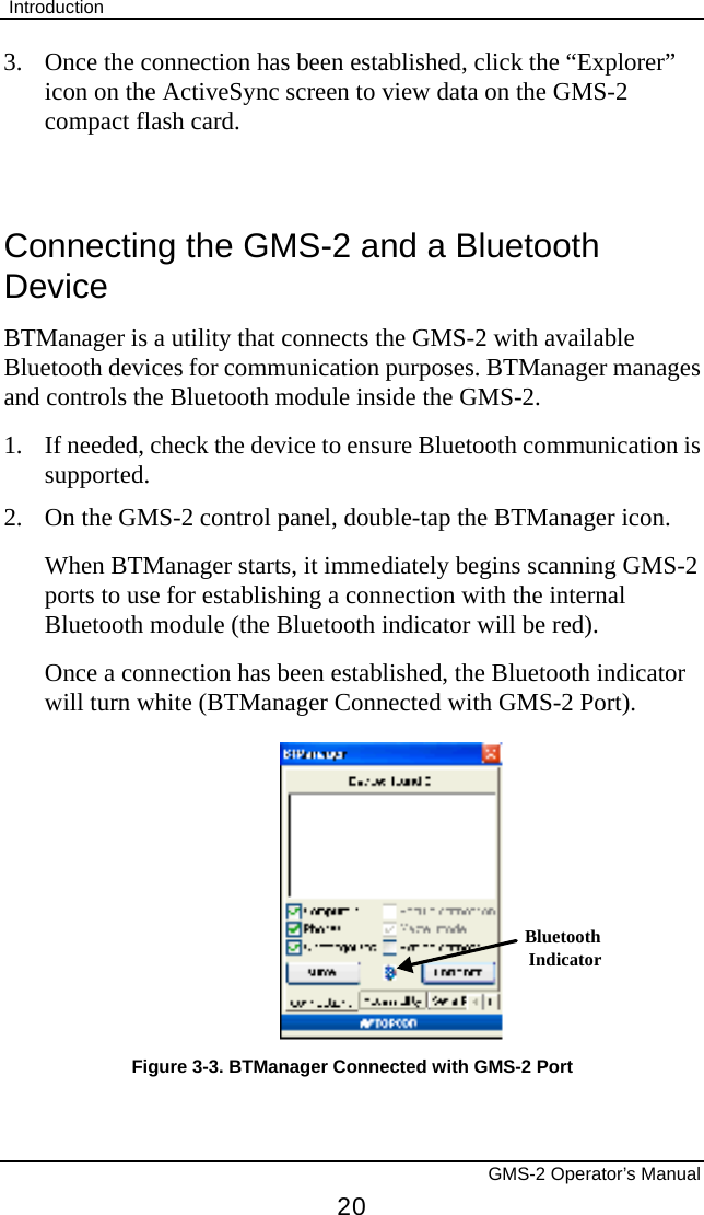  Introduction       GMS-2 Operator’s Manual 20 3.  Once the connection has been established, click the “Explorer” icon on the ActiveSync screen to view data on the GMS-2 compact flash card.  Connecting the GMS-2 and a Bluetooth Device BTManager is a utility that connects the GMS-2 with available Bluetooth devices for communication purposes. BTManager manages and controls the Bluetooth module inside the GMS-2. 1.  If needed, check the device to ensure Bluetooth communication is supported. 2.  On the GMS-2 control panel, double-tap the BTManager icon.  When BTManager starts, it immediately begins scanning GMS-2 ports to use for establishing a connection with the internal Bluetooth module (the Bluetooth indicator will be red).  Once a connection has been established, the Bluetooth indicator will turn white (BTManager Connected with GMS-2 Port). BluetoothIndicator Figure 3-3. BTManager Connected with GMS-2 Port 