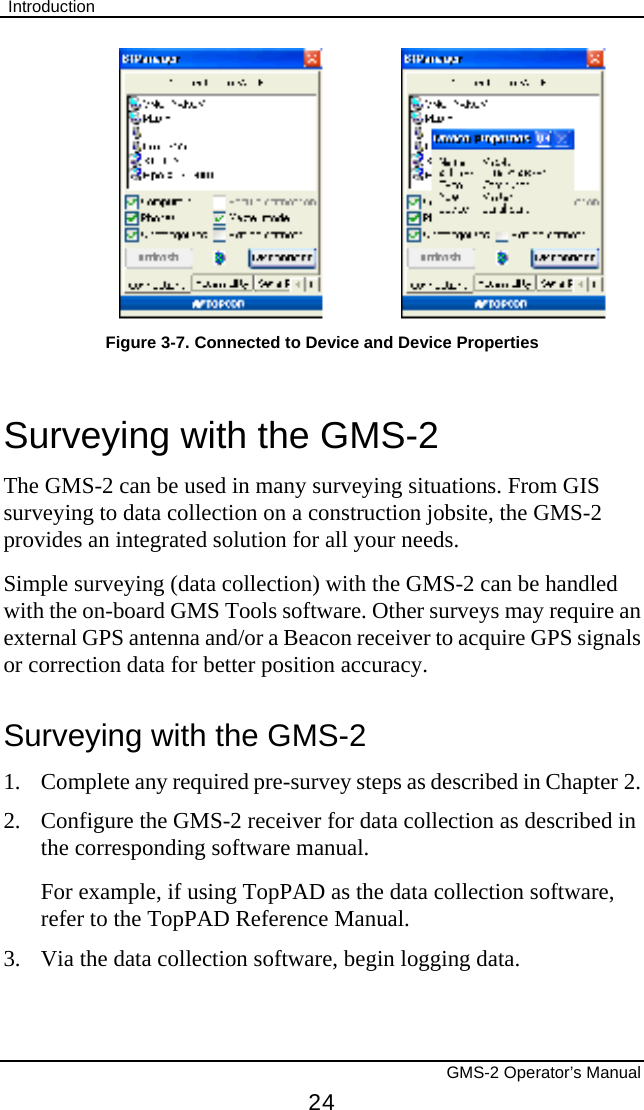  Introduction       GMS-2 Operator’s Manual 24  Figure 3-7. Connected to Device and Device Properties Surveying with the GMS-2 The GMS-2 can be used in many surveying situations. From GIS surveying to data collection on a construction jobsite, the GMS-2 provides an integrated solution for all your needs. Simple surveying (data collection) with the GMS-2 can be handled with the on-board GMS Tools software. Other surveys may require an external GPS antenna and/or a Beacon receiver to acquire GPS signals or correction data for better position accuracy. Surveying with the GMS-2 1. Complete any required pre-survey steps as described in Chapter 2. 2.  Configure the GMS-2 receiver for data collection as described in the corresponding software manual. For example, if using TopPAD as the data collection software, refer to the TopPAD Reference Manual. 3.  Via the data collection software, begin logging data. 