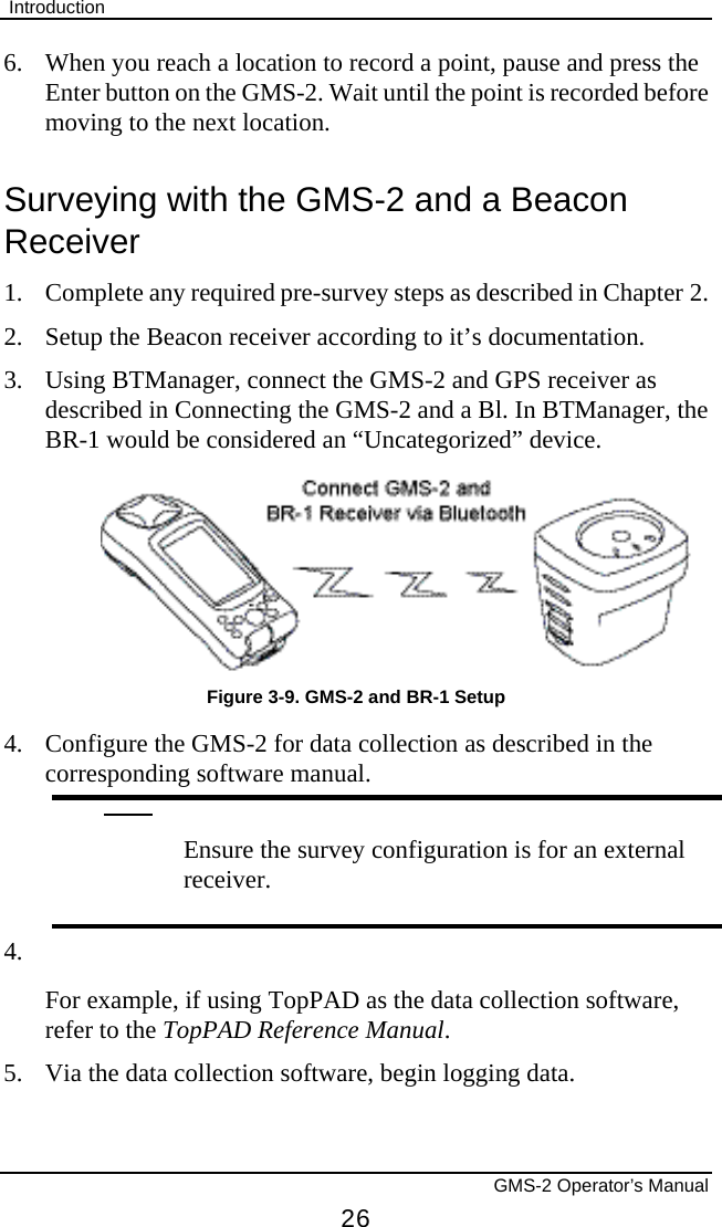  Introduction       GMS-2 Operator’s Manual 26 6.  When you reach a location to record a point, pause and press the Enter button on the GMS-2. Wait until the point is recorded before moving to the next location. Surveying with the GMS-2 and a Beacon Receiver 1. Complete any required pre-survey steps as described in Chapter 2. 2.  Setup the Beacon receiver according to it’s documentation. 3.  Using BTManager, connect the GMS-2 and GPS receiver as described in Connecting the GMS-2 and a Bl. In BTManager, the BR-1 would be considered an “Uncategorized” device.  Figure 3-9. GMS-2 and BR-1 Setup 4.  Configure the GMS-2 for data collection as described in the corresponding software manual.   Ensure the survey configuration is for an external receiver. 4.  For example, if using TopPAD as the data collection software, refer to the TopPAD Reference Manual. 5.  Via the data collection software, begin logging data. 