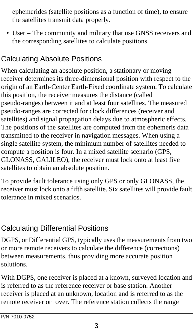     P/N 7010-0752     3 ephemerides (satellite positions as a function of time), to ensure the satellites transmit data properly. •  User – The community and military that use GNSS receivers and the corresponding satellites to calculate positions. Calculating Absolute Positions When calculating an absolute position, a stationary or moving receiver determines its three-dimensional position with respect to the origin of an Earth-Center Earth-Fixed coordinate system. To calculate this position, the receiver measures the distance (called pseudo-ranges) between it and at least four satellites. The measured pseudo-ranges are corrected for clock differences (receiver and satellites) and signal propagation delays due to atmospheric effects. The positions of the satellites are computed from the ephemeris data transmitted to the receiver in navigation messages. When using a single satellite system, the minimum number of satellites needed to compute a position is four. In a mixed satellite scenario (GPS, GLONASS, GALILEO), the receiver must lock onto at least five satellites to obtain an absolute position.  To provide fault tolerance using only GPS or only GLONASS, the receiver must lock onto a fifth satellite. Six satellites will provide fault tolerance in mixed scenarios.  Calculating Differential Positions DGPS, or Differential GPS, typically uses the measurements from two or more remote receivers to calculate the difference (corrections) between measurements, thus providing more accurate position solutions. With DGPS, one receiver is placed at a known, surveyed location and is referred to as the reference receiver or base station. Another receiver is placed at an unknown, location and is referred to as the remote receiver or rover. The reference station collects the range 