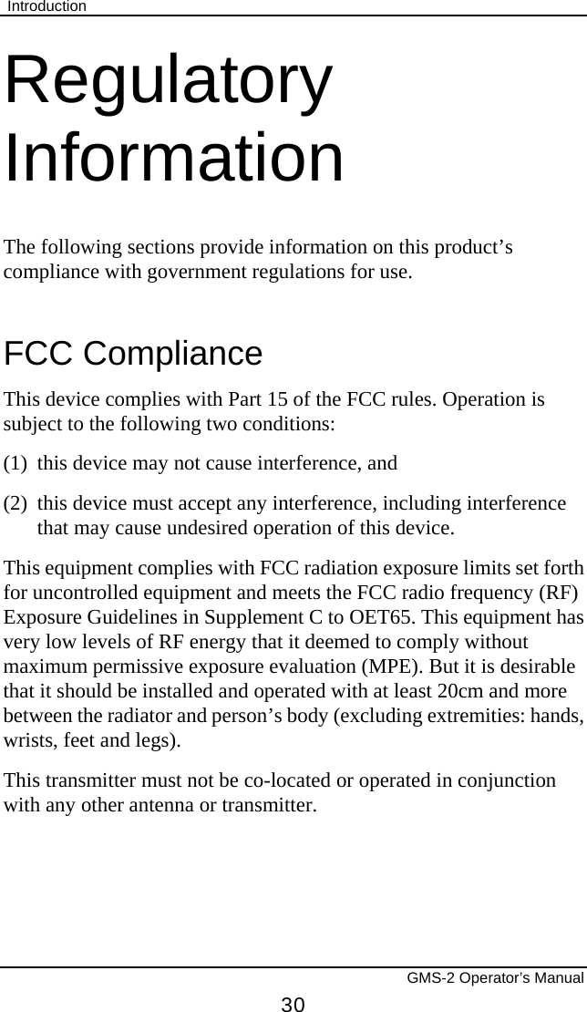  Introduction       GMS-2 Operator’s Manual 30 Regulatory Information The following sections provide information on this product’s compliance with government regulations for use. FCC Compliance This device complies with Part 15 of the FCC rules. Operation is subject to the following two conditions:  (1)  this device may not cause interference, and  (2)  this device must accept any interference, including interference that may cause undesired operation of this device. This equipment complies with FCC radiation exposure limits set forth for uncontrolled equipment and meets the FCC radio frequency (RF) Exposure Guidelines in Supplement C to OET65. This equipment has very low levels of RF energy that it deemed to comply without maximum permissive exposure evaluation (MPE). But it is desirable that it should be installed and operated with at least 20cm and more between the radiator and person’s body (excluding extremities: hands, wrists, feet and legs). This transmitter must not be co-located or operated in conjunction with any other antenna or transmitter. 
