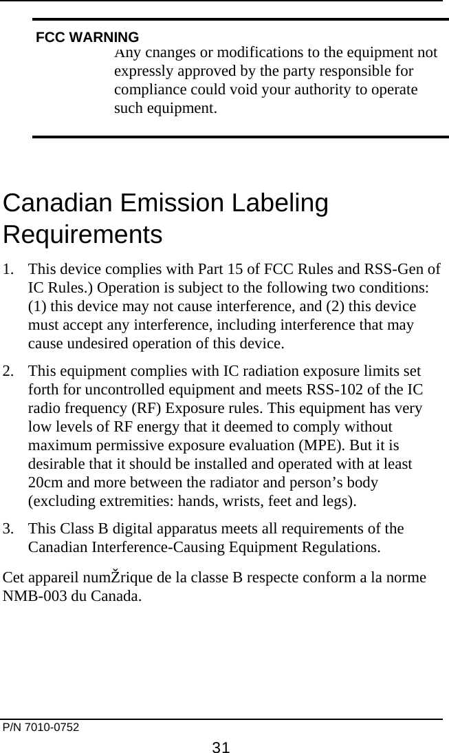     P/N 7010-0752     31   Any changes or modifications to the equipment not expressly approved by the party responsible for compliance could void your authority to operate such equipment.  Canadian Emission Labeling Requirements 1.  This device complies with Part 15 of FCC Rules and RSS-Gen of IC Rules.) Operation is subject to the following two conditions: (1) this device may not cause interference, and (2) this device must accept any interference, including interference that may cause undesired operation of this device. 2.  This equipment complies with IC radiation exposure limits set forth for uncontrolled equipment and meets RSS-102 of the IC radio frequency (RF) Exposure rules. This equipment has very low levels of RF energy that it deemed to comply without maximum permissive exposure evaluation (MPE). But it is desirable that it should be installed and operated with at least 20cm and more between the radiator and person’s body (excluding extremities: hands, wrists, feet and legs). 3.  This Class B digital apparatus meets all requirements of the Canadian Interference-Causing Equipment Regulations. Cet appareil numŽrique de la classe B respecte conform a la norme NMB-003 du Canada. FCC WARNING