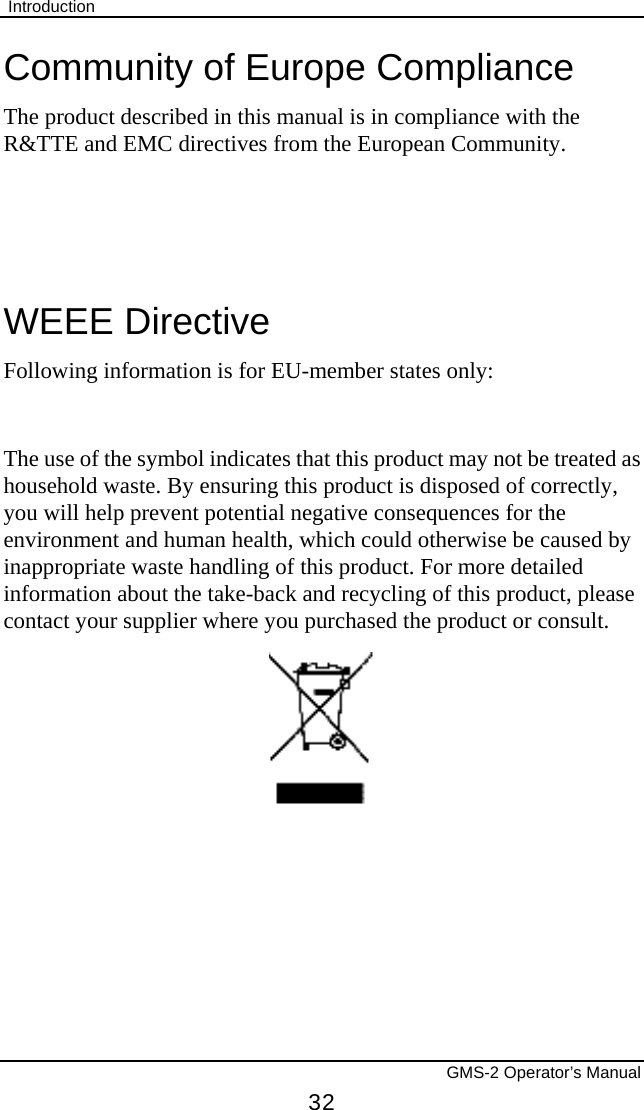  Introduction       GMS-2 Operator’s Manual 32 Community of Europe Compliance The product described in this manual is in compliance with the R&amp;TTE and EMC directives from the European Community.   WEEE Directive Following information is for EU-member states only:  The use of the symbol indicates that this product may not be treated as household waste. By ensuring this product is disposed of correctly, you will help prevent potential negative consequences for the environment and human health, which could otherwise be caused by inappropriate waste handling of this product. For more detailed information about the take-back and recycling of this product, please contact your supplier where you purchased the product or consult.    