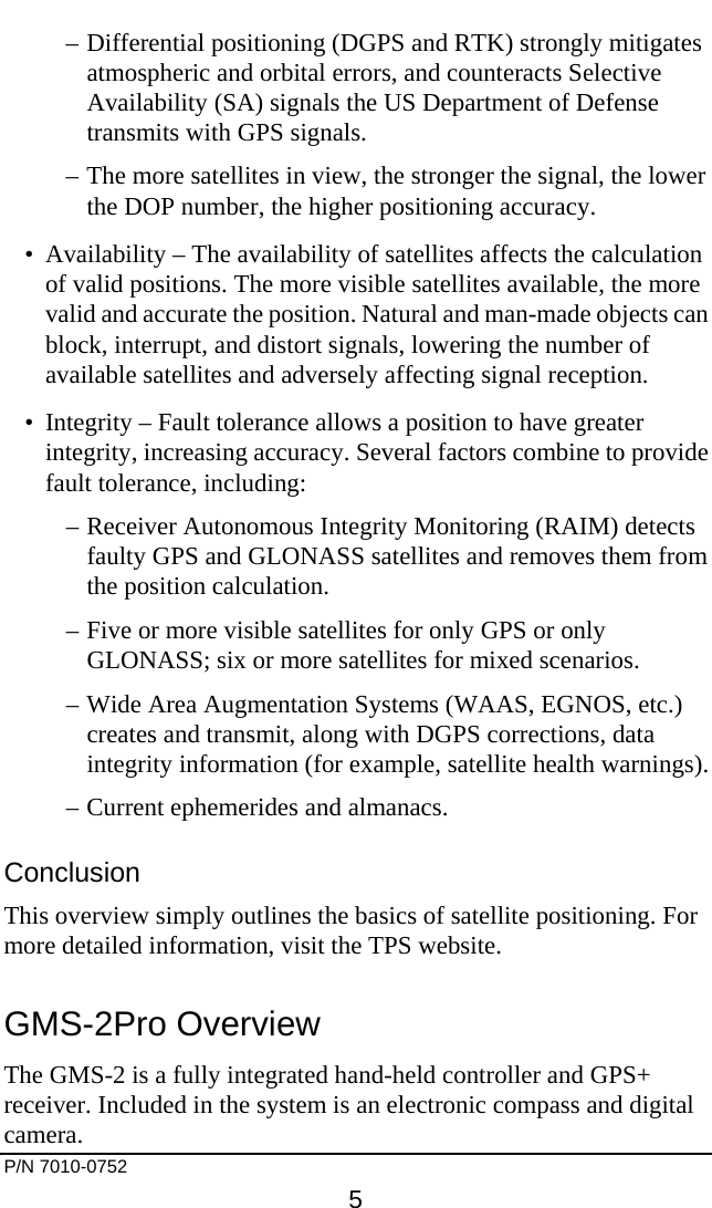     P/N 7010-0752     5 –  Differential positioning (DGPS and RTK) strongly mitigates atmospheric and orbital errors, and counteracts Selective Availability (SA) signals the US Department of Defense transmits with GPS signals. –  The more satellites in view, the stronger the signal, the lower the DOP number, the higher positioning accuracy. •  Availability – The availability of satellites affects the calculation of valid positions. The more visible satellites available, the more valid and accurate the position. Natural and man-made objects can block, interrupt, and distort signals, lowering the number of available satellites and adversely affecting signal reception. •  Integrity – Fault tolerance allows a position to have greater integrity, increasing accuracy. Several factors combine to provide fault tolerance, including: –  Receiver Autonomous Integrity Monitoring (RAIM) detects faulty GPS and GLONASS satellites and removes them from the position calculation. –  Five or more visible satellites for only GPS or only GLONASS; six or more satellites for mixed scenarios. –  Wide Area Augmentation Systems (WAAS, EGNOS, etc.) creates and transmit, along with DGPS corrections, data integrity information (for example, satellite health warnings). –  Current ephemerides and almanacs. Conclusion This overview simply outlines the basics of satellite positioning. For more detailed information, visit the TPS website. GMS-2Pro Overview The GMS-2 is a fully integrated hand-held controller and GPS+ receiver. Included in the system is an electronic compass and digital camera. 