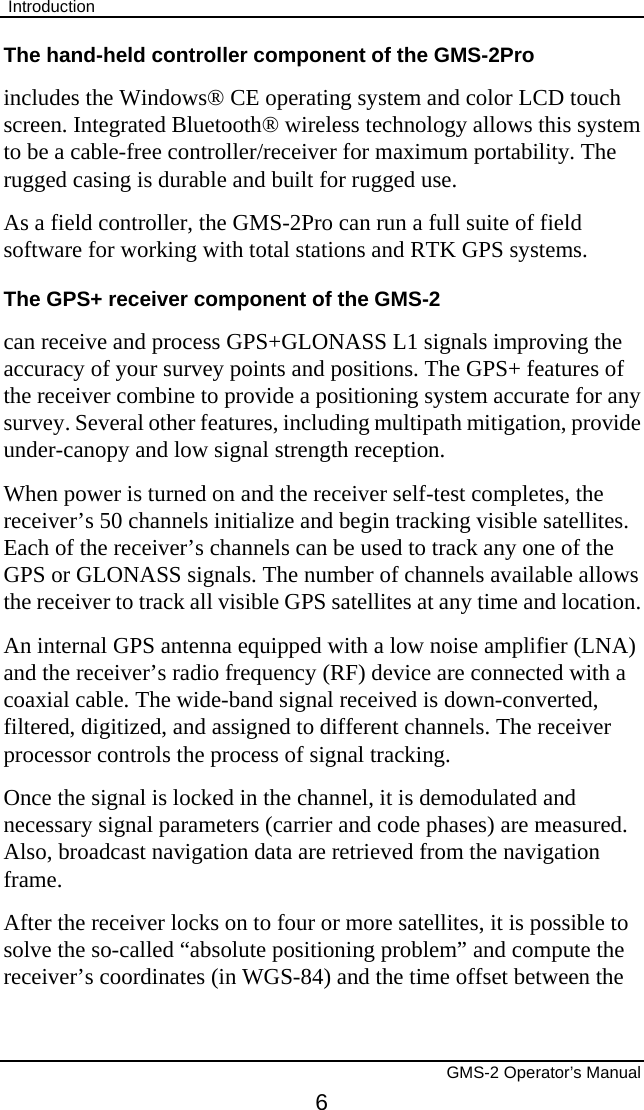  Introduction       GMS-2 Operator’s Manual 6 The hand-held controller component of the GMS-2Pro includes the Windows® CE operating system and color LCD touch screen. Integrated Bluetooth® wireless technology allows this system to be a cable-free controller/receiver for maximum portability. The rugged casing is durable and built for rugged use. As a field controller, the GMS-2Pro can run a full suite of field software for working with total stations and RTK GPS systems. The GPS+ receiver component of the GMS-2 can receive and process GPS+GLONASS L1 signals improving the accuracy of your survey points and positions. The GPS+ features of the receiver combine to provide a positioning system accurate for any survey. Several other features, including multipath mitigation, provide under-canopy and low signal strength reception. When power is turned on and the receiver self-test completes, the receiver’s 50 channels initialize and begin tracking visible satellites. Each of the receiver’s channels can be used to track any one of the GPS or GLONASS signals. The number of channels available allows the receiver to track all visible GPS satellites at any time and location. An internal GPS antenna equipped with a low noise amplifier (LNA) and the receiver’s radio frequency (RF) device are connected with a coaxial cable. The wide-band signal received is down-converted, filtered, digitized, and assigned to different channels. The receiver processor controls the process of signal tracking. Once the signal is locked in the channel, it is demodulated and necessary signal parameters (carrier and code phases) are measured. Also, broadcast navigation data are retrieved from the navigation frame.  After the receiver locks on to four or more satellites, it is possible to solve the so-called “absolute positioning problem” and compute the receiver’s coordinates (in WGS-84) and the time offset between the 