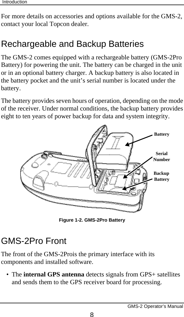  Introduction       GMS-2 Operator’s Manual 8 For more details on accessories and options available for the GMS-2, contact your local Topcon dealer. Rechargeable and Backup Batteries The GMS-2 comes equipped with a rechargeable battery (GMS-2Pro Battery) for powering the unit. The battery can be charged in the unit or in an optional battery charger. A backup battery is also located in the battery pocket and the unit’s serial number is located under the battery. The battery provides seven hours of operation, depending on the mode of the receiver. Under normal conditions, the backup battery provides eight to ten years of power backup for data and system integrity. BackupBatteryBatterySerialNumber Figure 1-2. GMS-2Pro Battery GMS-2Pro Front The front of the GMS-2Prois the primary interface with its components and installed software. • The internal GPS antenna detects signals from GPS+ satellites and sends them to the GPS receiver board for processing. 