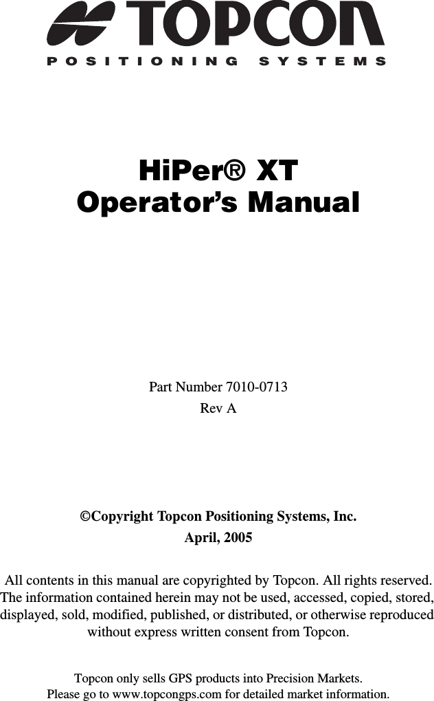 Topcon only sells GPS products into Precision Markets.Please go to www.topcongps.com for detailed market information.POSITIONING SYSTEMSHiPer® XTOperator’s ManualPart Number 7010-0713Rev A©Copyright Topcon Positioning Systems, Inc.April, 2005All contents in this manual are copyrighted by Topcon. All rights reserved. The information contained herein may not be used, accessed, copied, stored, displayed, sold, modified, published, or distributed, or otherwise reproduced without express written consent from Topcon.