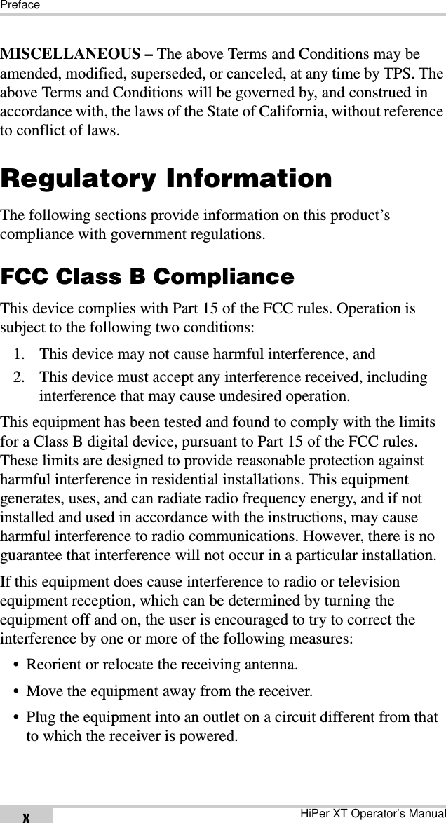 PrefaceHiPer XT Operator’s ManualxMISCELLANEOUS – The above Terms and Conditions may be amended, modified, superseded, or canceled, at any time by TPS. The above Terms and Conditions will be governed by, and construed in accordance with, the laws of the State of California, without reference to conflict of laws.Regulatory InformationThe following sections provide information on this product’s compliance with government regulations.FCC Class B ComplianceThis device complies with Part 15 of the FCC rules. Operation is subject to the following two conditions:1. This device may not cause harmful interference, and2. This device must accept any interference received, including interference that may cause undesired operation.This equipment has been tested and found to comply with the limits for a Class B digital device, pursuant to Part 15 of the FCC rules. These limits are designed to provide reasonable protection against harmful interference in residential installations. This equipment generates, uses, and can radiate radio frequency energy, and if not installed and used in accordance with the instructions, may cause harmful interference to radio communications. However, there is no guarantee that interference will not occur in a particular installation.If this equipment does cause interference to radio or television equipment reception, which can be determined by turning the equipment off and on, the user is encouraged to try to correct the interference by one or more of the following measures:• Reorient or relocate the receiving antenna.• Move the equipment away from the receiver.• Plug the equipment into an outlet on a circuit different from that to which the receiver is powered.