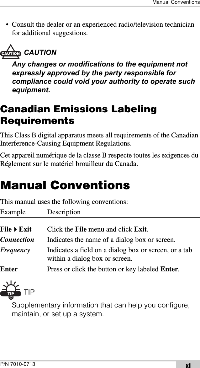 Manual ConventionsP/N 7010-0713 xi• Consult the dealer or an experienced radio/television technician for additional suggestions.CAUTIONCAUTIONAny changes or modifications to the equipment not expressly approved by the party responsible for compliance could void your authority to operate such equipment.Canadian Emissions Labeling RequirementsThis Class B digital apparatus meets all requirements of the Canadian Interference-Causing Equipment Regulations.Cet appareil numérique de la classe B respecte toutes les exigences du Réglement sur le matériel brouilleur du Canada.Manual ConventionsThis manual uses the following conventions:Example DescriptionFileExit Click the File menu and click Exit.Connection Indicates the name of a dialog box or screen.Frequency Indicates a field on a dialog box or screen, or a tab within a dialog box or screen.Enter Press or click the button or key labeled Enter.TIP TIPSupplementary information that can help you configure, maintain, or set up a system.