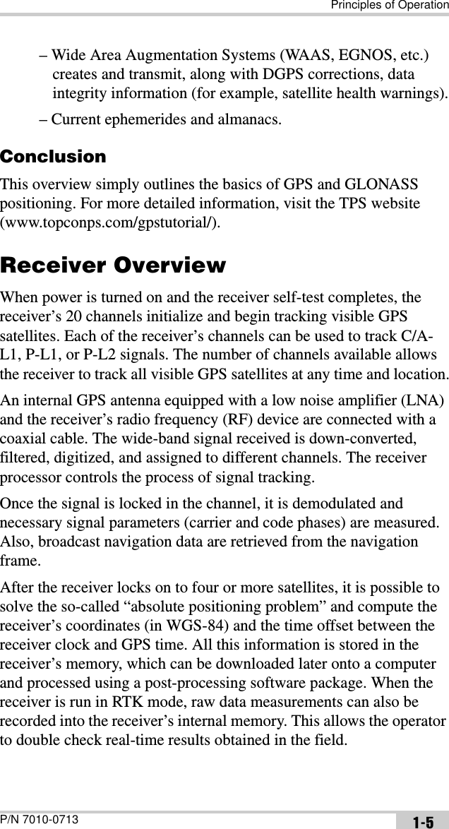 Principles of OperationP/N 7010-0713 1-5– Wide Area Augmentation Systems (WAAS, EGNOS, etc.) creates and transmit, along with DGPS corrections, data integrity information (for example, satellite health warnings).– Current ephemerides and almanacs.ConclusionThis overview simply outlines the basics of GPS and GLONASS positioning. For more detailed information, visit the TPS website (www.topconps.com/gpstutorial/).Receiver OverviewWhen power is turned on and the receiver self-test completes, the receiver’s 20 channels initialize and begin tracking visible GPS satellites. Each of the receiver’s channels can be used to track C/A-L1, P-L1, or P-L2 signals. The number of channels available allows the receiver to track all visible GPS satellites at any time and location.An internal GPS antenna equipped with a low noise amplifier (LNA) and the receiver’s radio frequency (RF) device are connected with a coaxial cable. The wide-band signal received is down-converted, filtered, digitized, and assigned to different channels. The receiver processor controls the process of signal tracking.Once the signal is locked in the channel, it is demodulated and necessary signal parameters (carrier and code phases) are measured. Also, broadcast navigation data are retrieved from the navigation frame.After the receiver locks on to four or more satellites, it is possible to solve the so-called “absolute positioning problem” and compute the receiver’s coordinates (in WGS-84) and the time offset between the receiver clock and GPS time. All this information is stored in the receiver’s memory, which can be downloaded later onto a computer and processed using a post-processing software package. When the receiver is run in RTK mode, raw data measurements can also be recorded into the receiver’s internal memory. This allows the operator to double check real-time results obtained in the field.