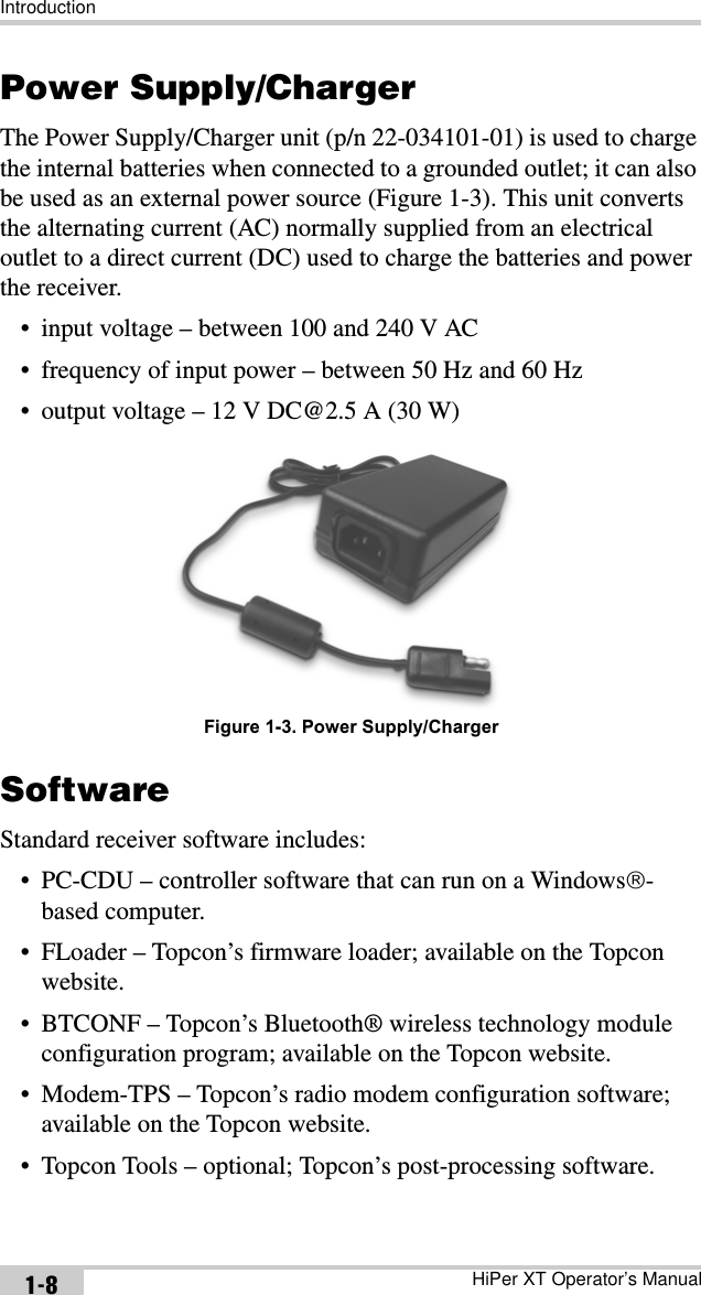 IntroductionHiPer XT Operator’s Manual1-8Power Supply/ChargerThe Power Supply/Charger unit (p/n 22-034101-01) is used to charge the internal batteries when connected to a grounded outlet; it can also be used as an external power source (Figure 1-3). This unit converts the alternating current (AC) normally supplied from an electrical outlet to a direct current (DC) used to charge the batteries and power the receiver.• input voltage – between 100 and 240 V AC• frequency of input power – between 50 Hz and 60 Hz• output voltage – 12 V DC@2.5 A (30 W) Figure 1-3. Power Supply/ChargerSoftwareStandard receiver software includes:• PC-CDU – controller software that can run on a Windows£-based computer.• FLoader – Topcon’s firmware loader; available on the Topcon website.• BTCONF – Topcon’s Bluetooth® wireless technology module configuration program; available on the Topcon website.• Modem-TPS – Topcon’s radio modem configuration software; available on the Topcon website.• Topcon Tools – optional; Topcon’s post-processing software.