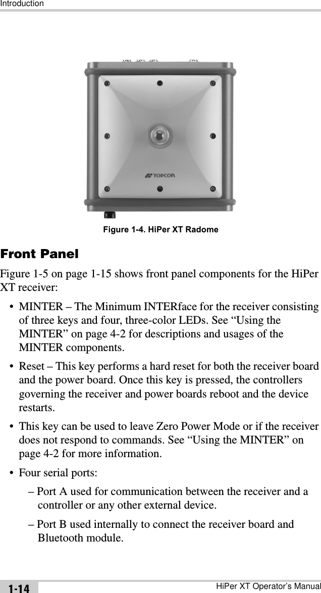IntroductionHiPer XT Operator’s Manual1-14Figure 1-4. HiPer XT RadomeFront Panel Figure 1-5 on page 1-15 shows front panel components for the HiPer XT receiver:• MINTER – The Minimum INTERface for the receiver consisting of three keys and four, three-color LEDs. See “Using the MINTER” on page 4-2 for descriptions and usages of the MINTER components.• Reset – This key performs a hard reset for both the receiver board and the power board. Once this key is pressed, the controllers governing the receiver and power boards reboot and the device restarts.• This key can be used to leave Zero Power Mode or if the receiver does not respond to commands. See “Using the MINTER” on page 4-2 for more information.• Four serial ports:– Port A used for communication between the receiver and a controller or any other external device.– Port B used internally to connect the receiver board and Bluetooth module.