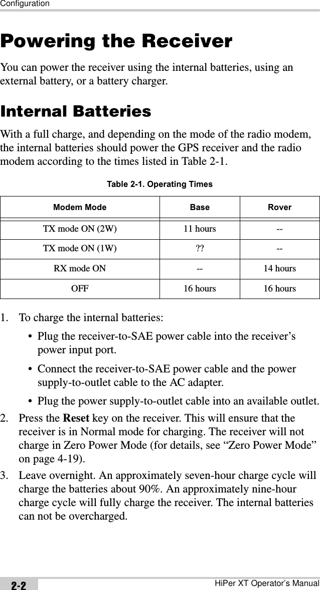 ConfigurationHiPer XT Operator’s Manual2-2Powering the ReceiverYou can power the receiver using the internal batteries, using an external battery, or a battery charger.Internal BatteriesWith a full charge, and depending on the mode of the radio modem, the internal batteries should power the GPS receiver and the radio modem according to the times listed in Table 2-1.1. To charge the internal batteries:• Plug the receiver-to-SAE power cable into the receiver’s power input port.• Connect the receiver-to-SAE power cable and the power supply-to-outlet cable to the AC adapter.• Plug the power supply-to-outlet cable into an available outlet.2. Press the Reset key on the receiver. This will ensure that the receiver is in Normal mode for charging. The receiver will not charge in Zero Power Mode (for details, see “Zero Power Mode” on page 4-19).3. Leave overnight. An approximately seven-hour charge cycle will charge the batteries about 90%. An approximately nine-hour charge cycle will fully charge the receiver. The internal batteries can not be overcharged.Table 2-1. Operating TimesModem Mode Base RoverTX mode ON (2W) 11 hours --TX mode ON (1W) ?? --RX mode ON -- 14 hoursOFF 16 hours 16 hours