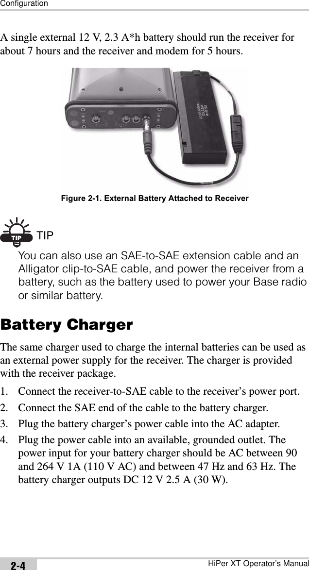 ConfigurationHiPer XT Operator’s Manual2-4A single external 12 V, 2.3 A*h battery should run the receiver for about 7 hours and the receiver and modem for 5 hours. Figure 2-1. External Battery Attached to ReceiverTIP TIPYou can also use an SAE-to-SAE extension cable and an Alligator clip-to-SAE cable, and power the receiver from a battery, such as the battery used to power your Base radio or similar battery.Battery ChargerThe same charger used to charge the internal batteries can be used as an external power supply for the receiver. The charger is provided with the receiver package.1. Connect the receiver-to-SAE cable to the receiver’s power port.2. Connect the SAE end of the cable to the battery charger.3. Plug the battery charger’s power cable into the AC adapter.4. Plug the power cable into an available, grounded outlet. The power input for your battery charger should be AC between 90 and 264 V 1A (110 V AC) and between 47 Hz and 63 Hz. The battery charger outputs DC 12 V 2.5 A (30 W).