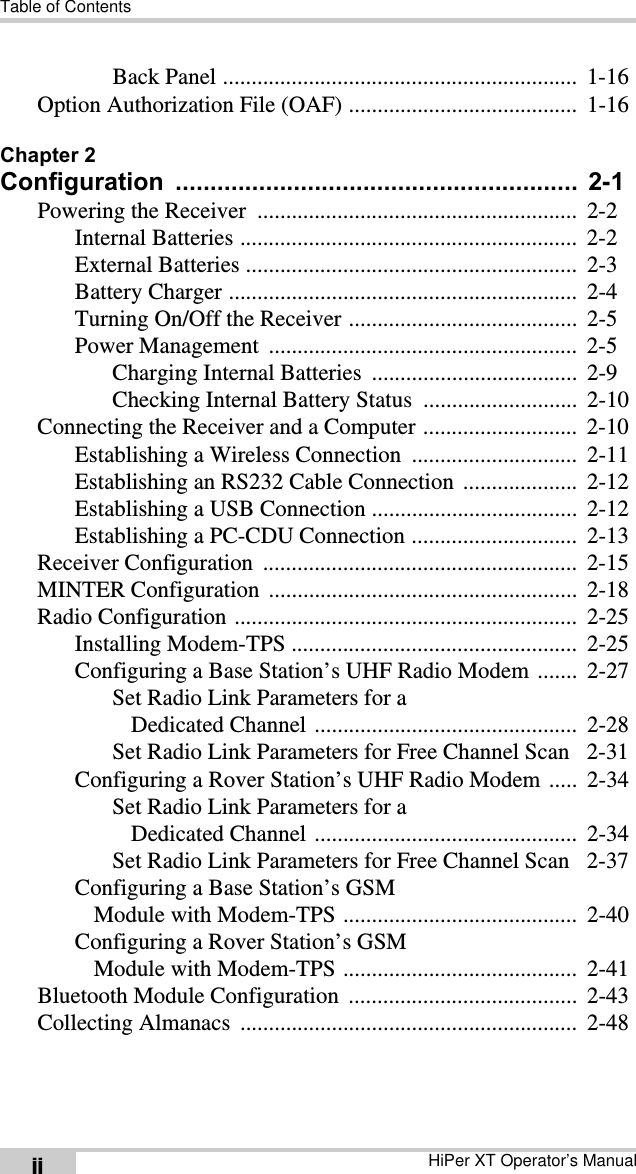 Table of ContentsHiPer XT Operator’s ManualiiBack Panel ..............................................................  1-16Option Authorization File (OAF) ........................................  1-16Chapter 2Configuration ..........................................................  2-1Powering the Receiver  ........................................................  2-2Internal Batteries ...........................................................  2-2External Batteries ..........................................................  2-3Battery Charger .............................................................  2-4Turning On/Off the Receiver ........................................  2-5Power Management  ......................................................  2-5Charging Internal Batteries  ....................................  2-9Checking Internal Battery Status  ...........................  2-10Connecting the Receiver and a Computer ...........................  2-10Establishing a Wireless Connection  .............................  2-11Establishing an RS232 Cable Connection  ....................  2-12Establishing a USB Connection ....................................  2-12Establishing a PC-CDU Connection .............................  2-13Receiver Configuration  .......................................................  2-15MINTER Configuration  ......................................................  2-18Radio Configuration ............................................................  2-25Installing Modem-TPS ..................................................  2-25Configuring a Base Station’s UHF Radio Modem .......  2-27Set Radio Link Parameters for a Dedicated Channel ..............................................  2-28Set Radio Link Parameters for Free Channel Scan   2-31Configuring a Rover Station’s UHF Radio Modem .....  2-34Set Radio Link Parameters for a Dedicated Channel ..............................................  2-34Set Radio Link Parameters for Free Channel Scan   2-37Configuring a Base Station’s GSM Module with Modem-TPS .........................................  2-40Configuring a Rover Station’s GSM Module with Modem-TPS .........................................  2-41Bluetooth Module Configuration  ........................................  2-43Collecting Almanacs  ...........................................................  2-48