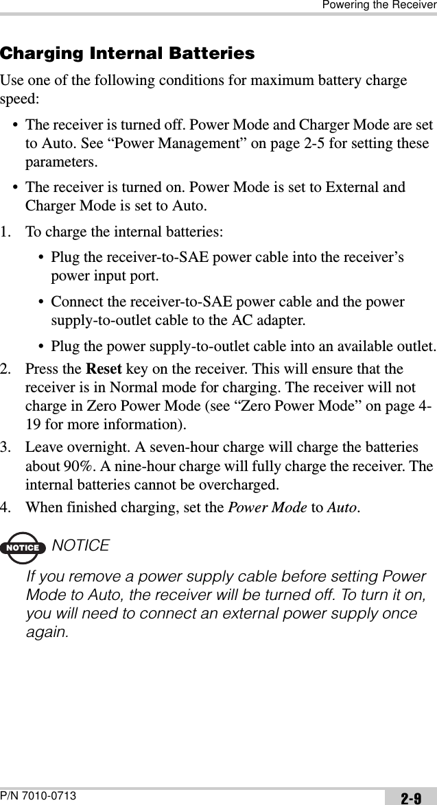 Powering the ReceiverP/N 7010-0713 2-9Charging Internal BatteriesUse one of the following conditions for maximum battery charge speed:• The receiver is turned off. Power Mode and Charger Mode are set to Auto. See “Power Management” on page 2-5 for setting these parameters.• The receiver is turned on. Power Mode is set to External and Charger Mode is set to Auto.1. To charge the internal batteries:• Plug the receiver-to-SAE power cable into the receiver’s power input port.• Connect the receiver-to-SAE power cable and the power supply-to-outlet cable to the AC adapter.• Plug the power supply-to-outlet cable into an available outlet.2. Press the Reset key on the receiver. This will ensure that the receiver is in Normal mode for charging. The receiver will not charge in Zero Power Mode (see “Zero Power Mode” on page 4-19 for more information).3. Leave overnight. A seven-hour charge will charge the batteries about 90%. A nine-hour charge will fully charge the receiver. The internal batteries cannot be overcharged.4. When finished charging, set the Power Mode to Auto.NOTICENOTICEIf you remove a power supply cable before setting Power Mode to Auto, the receiver will be turned off. To turn it on, you will need to connect an external power supply once again.