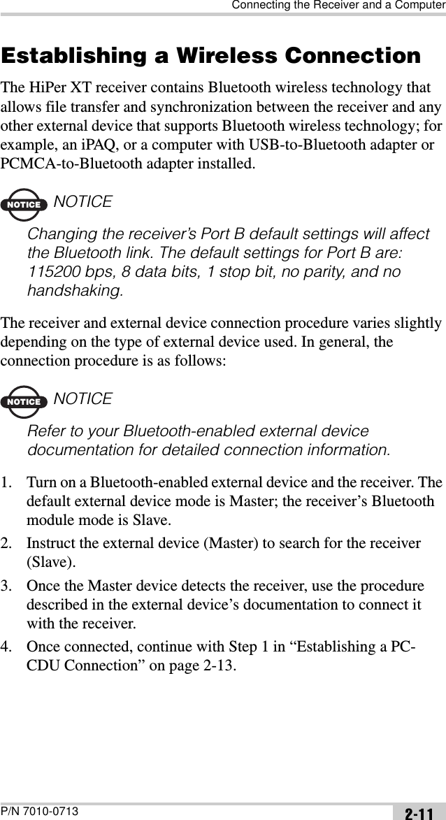 Connecting the Receiver and a ComputerP/N 7010-0713 2-11Establishing a Wireless ConnectionThe HiPer XT receiver contains Bluetooth wireless technology that allows file transfer and synchronization between the receiver and any other external device that supports Bluetooth wireless technology; for example, an iPAQ, or a computer with USB-to-Bluetooth adapter or PCMCA-to-Bluetooth adapter installed.NOTICENOTICEChanging the receiver’s Port B default settings will affect the Bluetooth link. The default settings for Port B are: 115200 bps, 8 data bits, 1 stop bit, no parity, and no handshaking.The receiver and external device connection procedure varies slightly depending on the type of external device used. In general, the connection procedure is as follows:NOTICENOTICERefer to your Bluetooth-enabled external device documentation for detailed connection information.1. Turn on a Bluetooth-enabled external device and the receiver. The default external device mode is Master; the receiver’s Bluetooth module mode is Slave.2. Instruct the external device (Master) to search for the receiver (Slave). 3. Once the Master device detects the receiver, use the procedure described in the external device’s documentation to connect it with the receiver.4. Once connected, continue with Step 1 in “Establishing a PC-CDU Connection” on page 2-13.