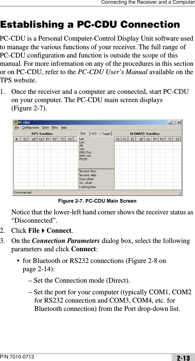 Connecting the Receiver and a ComputerP/N 7010-0713 2-13Establishing a PC-CDU ConnectionPC-CDU is a Personal Computer-Control Display Unit software used to manage the various functions of your receiver. The full range of PC-CDU configuration and function is outside the scope of this manual. For more information on any of the procedures in this section or on PC-CDU, refer to the PC-CDU User’s Manual available on the TPS website.1. Once the receiver and a computer are connected, start PC-CDU on your computer. The PC-CDU main screen displays (Figure 2-7).Figure 2-7. PC-CDU Main ScreenNotice that the lower-left hand corner shows the receiver status as “Disconnected”.2. Click FileConnect.3. On the Connection Parameters dialog box, select the following parameters and click Connect:• for Bluetooth or RS232 connections (Figure 2-8 on page 2-14):– Set the Connection mode (Direct).– Set the port for your computer (typically COM1, COM2 for RS232 connection and COM3, COM4, etc. for Bluetooth connection) from the Port drop-down list.