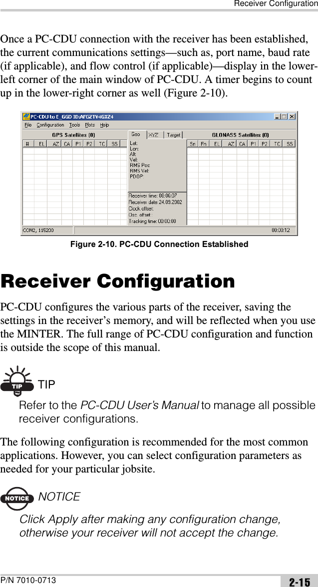 Receiver ConfigurationP/N 7010-0713 2-15Once a PC-CDU connection with the receiver has been established, the current communications settings—such as, port name, baud rate (if applicable), and flow control (if applicable)—display in the lower-left corner of the main window of PC-CDU. A timer begins to count up in the lower-right corner as well (Figure 2-10). Figure 2-10. PC-CDU Connection EstablishedReceiver ConfigurationPC-CDU configures the various parts of the receiver, saving the settings in the receiver’s memory, and will be reflected when you use the MINTER. The full range of PC-CDU configuration and function is outside the scope of this manual. TIP TIPRefer to the PC-CDU User’s Manual to manage all possible receiver configurations.The following configuration is recommended for the most common applications. However, you can select configuration parameters as needed for your particular jobsite.NOTICENOTICEClick Apply after making any configuration change, otherwise your receiver will not accept the change.