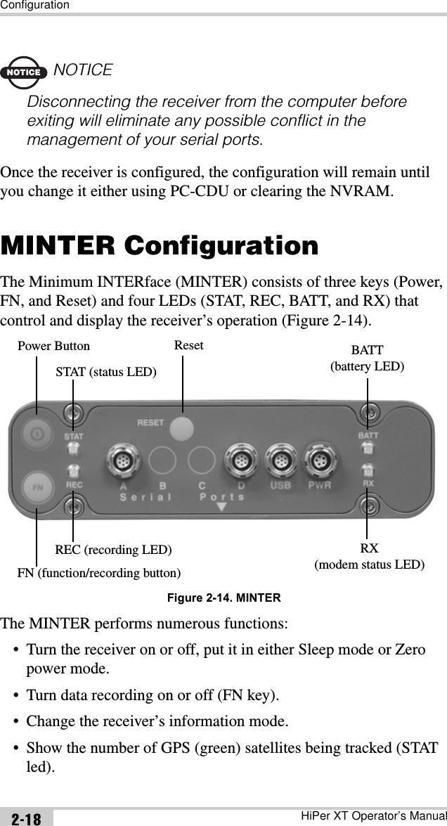 ConfigurationHiPer XT Operator’s Manual2-18NOTICENOTICEDisconnecting the receiver from the computer before exiting will eliminate any possible conflict in the management of your serial ports.Once the receiver is configured, the configuration will remain until you change it either using PC-CDU or clearing the NVRAM.MINTER ConfigurationThe Minimum INTERface (MINTER) consists of three keys (Power, FN, and Reset) and four LEDs (STAT, REC, BATT, and RX) that control and display the receiver’s operation (Figure 2-14).Figure 2-14. MINTERThe MINTER performs numerous functions:• Turn the receiver on or off, put it in either Sleep mode or Zero power mode.• Turn data recording on or off (FN key).• Change the receiver’s information mode.• Show the number of GPS (green) satellites being tracked (STAT led).Power Button Reset BATT(battery LED)RX(modem status LED)STAT (status LED)FN (function/recording button)REC (recording LED)