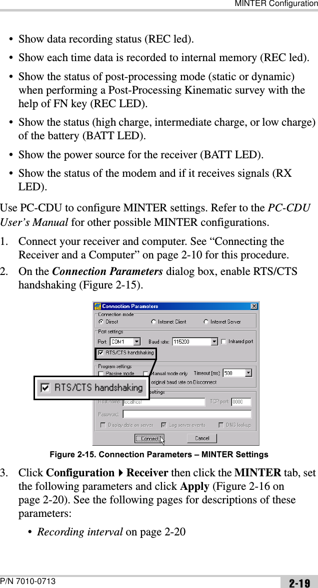 MINTER ConfigurationP/N 7010-0713 2-19• Show data recording status (REC led).• Show each time data is recorded to internal memory (REC led).• Show the status of post-processing mode (static or dynamic) when performing a Post-Processing Kinematic survey with the help of FN key (REC LED).• Show the status (high charge, intermediate charge, or low charge) of the battery (BATT LED).• Show the power source for the receiver (BATT LED).• Show the status of the modem and if it receives signals (RX LED).Use PC-CDU to configure MINTER settings. Refer to the PC-CDUUser’s Manual for other possible MINTER configurations.1. Connect your receiver and computer. See “Connecting the Receiver and a Computer” on page 2-10 for this procedure.2. On the Connection Parameters dialog box, enable RTS/CTS handshaking (Figure 2-15).Figure 2-15. Connection Parameters – MINTER Settings3. Click ConfigurationReceiver then click the MINTER tab, set the following parameters and click Apply (Figure 2-16 on page 2-20). See the following pages for descriptions of these parameters:•Recording interval on page 2-20