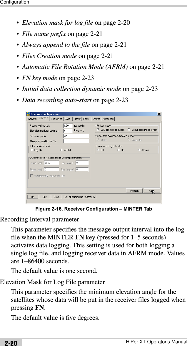 ConfigurationHiPer XT Operator’s Manual2-20•Elevation mask for log file on page 2-20•File name prefix on page 2-21•Always append to the file on page 2-21•Files Creation mode on page 2-21•Automatic File Rotation Mode (AFRM) on page 2-21•FN key mode on page 2-23•Initial data collection dynamic mode on page 2-23•Data recording auto-start on page 2-23 Figure 2-16. Receiver Configuration – MINTER TabRecording Interval parameterThis parameter specifies the message output interval into the log file when the MINTER FN key (pressed for 1–5 seconds) activates data logging. This setting is used for both logging a single log file, and logging receiver data in AFRM mode. Values are 1–86400 seconds.The default value is one second.Elevation Mask for Log File parameterThis parameter specifies the minimum elevation angle for the satellites whose data will be put in the receiver files logged when pressing FN.The default value is five degrees.