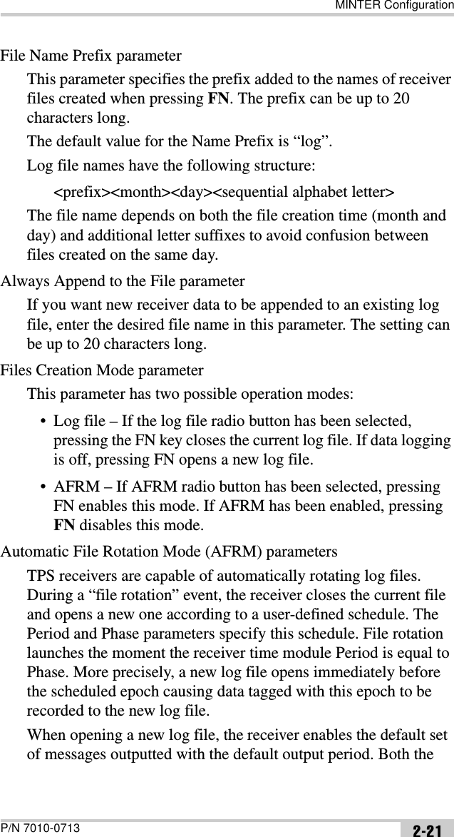 MINTER ConfigurationP/N 7010-0713 2-21File Name Prefix parameterThis parameter specifies the prefix added to the names of receiver files created when pressing FN. The prefix can be up to 20 characters long. The default value for the Name Prefix is “log”. Log file names have the following structure:&lt;prefix&gt;&lt;month&gt;&lt;day&gt;&lt;sequential alphabet letter&gt;The file name depends on both the file creation time (month and day) and additional letter suffixes to avoid confusion between files created on the same day. Always Append to the File parameterIf you want new receiver data to be appended to an existing log file, enter the desired file name in this parameter. The setting can be up to 20 characters long.Files Creation Mode parameterThis parameter has two possible operation modes:• Log file – If the log file radio button has been selected, pressing the FN key closes the current log file. If data logging is off, pressing FN opens a new log file.• AFRM – If AFRM radio button has been selected, pressing FN enables this mode. If AFRM has been enabled, pressing FN disables this mode.Automatic File Rotation Mode (AFRM) parametersTPS receivers are capable of automatically rotating log files. During a “file rotation” event, the receiver closes the current file and opens a new one according to a user-defined schedule. The Period and Phase parameters specify this schedule. File rotation launches the moment the receiver time module Period is equal to Phase. More precisely, a new log file opens immediately before the scheduled epoch causing data tagged with this epoch to be recorded to the new log file.When opening a new log file, the receiver enables the default set of messages outputted with the default output period. Both the 