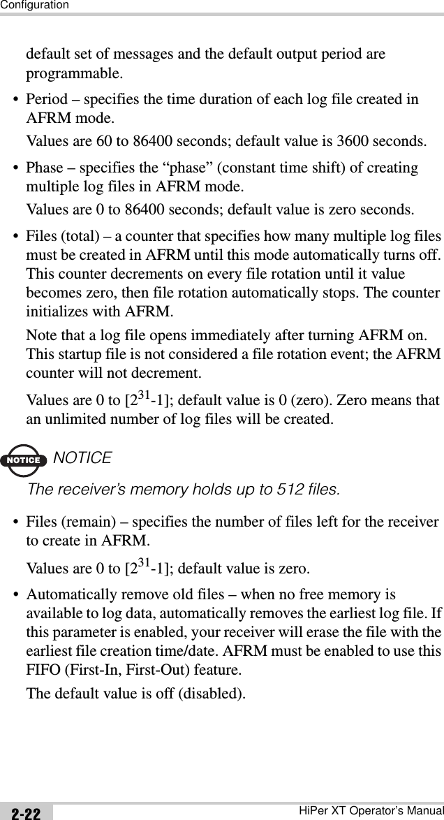 ConfigurationHiPer XT Operator’s Manual2-22default set of messages and the default output period are programmable.• Period – specifies the time duration of each log file created in AFRM mode. Values are 60 to 86400 seconds; default value is 3600 seconds.• Phase – specifies the “phase” (constant time shift) of creating multiple log files in AFRM mode. Values are 0 to 86400 seconds; default value is zero seconds.• Files (total) – a counter that specifies how many multiple log files must be created in AFRM until this mode automatically turns off. This counter decrements on every file rotation until it value becomes zero, then file rotation automatically stops. The counter initializes with AFRM.Note that a log file opens immediately after turning AFRM on. This startup file is not considered a file rotation event; the AFRM counter will not decrement.Values are 0 to [231-1]; default value is 0 (zero). Zero means that an unlimited number of log files will be created.NOTICENOTICEThe receiver’s memory holds up to 512 files.• Files (remain) – specifies the number of files left for the receiver to create in AFRM.Values are 0 to [231-1]; default value is zero.• Automatically remove old files – when no free memory is available to log data, automatically removes the earliest log file. If this parameter is enabled, your receiver will erase the file with the earliest file creation time/date. AFRM must be enabled to use this FIFO (First-In, First-Out) feature.The default value is off (disabled).